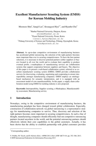 V. Prabhu, M. Taisch, and D. Kiritsis (Eds.): APMS 2013, Part I, IFIP AICT 414, pp. 352–360, 2013.
© IFIP International Federation for Information Processing 2013
Excellent Manufacturer Scouting System (EMSS)
for Korean Molding Industry
Moonsoo Shin1
, Sangil Lee2
, Kwangyeol Ryu2,*
, and Hyunbo Cho3
1
Hanbat National University, Daejeon, Korea
shinms@hanbat.ac.kr
2
Pusan National University, Pusan, Korea
{lscall,kyryu}@pusan.ac.kr
3
Pohang University of Science and Technology, Pohang, Gyeongbuk, Korea
hcho@postech.ac.kr
Abstract. As up-to-date competitive environment of manufacturing business
has accelerated global outsourcing, the selection of the right partners becomes
more important than ever in securing competitiveness. To have the best partner
selections, it is necessary to discover potential partners (either suppliers or buy-
ers) located in all over the world and to evaluate their capability to produce
eventual profits. e-marketplaces of manufacturing services are collaboration
systems that support cooperation between suppliers and buyers. The objective
of this paper is to present a web-based collaboration system, referred to as ex-
cellent manufacturer scouting system (EMSS). EMSS provides collaboration
services for discovering, evaluating, negotiating and cooperating to ensure inte-
roperability amongst manufacturing companies. EMSS employs an ontology-
based mechanism for semantic interpretation, and it is equipped with an
assessment model of core manufacturability. In this paper, a supply chain colla-
boration model using EMSS for molding industry is also proposed.
Keywords: Interoperability, Supplier scouting, e-Marketplace, Manufacturabil-
ity assessment, Manufacturing service.
1 Introduction
Nowadays, owing to the competitive environment of manufacturing business, the
manufacturing paradigm has been changed toward global collaboration. Especially,
construction of collaboration network via global outsourcing is a representative strat-
egy for manufacturing companies to survive. Thus, discovery and selection of the
right partners becomes more important in securing competitiveness. In such a line of
thought, manufacturing companies should efficiently find out competitive outsourcing
partners located anywhere in the world, and the potential outsourcing partners should
effectively inform their core capabilities to the global customers. Actually, it has
been shown that the ability to establish partnership with global customers provides
*
Corresponding author.
 
