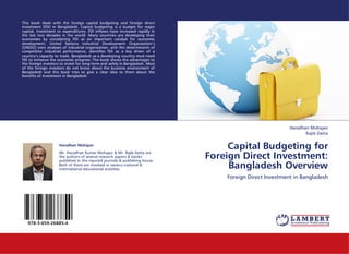 This book deals with the foreign capital budgeting and foreign direct
investment (FDI) in Bangladesh. Capital budgeting is a budget for major
capital, investment or expenditures. FDI inflows have increased rapidly in
the last two decades in the world. Many countries are developing their
economies by considering FDI as an important catalyst for economic
development. United Nations Industrial Development Organization’s
(UNIDO) own analyses of industrial organization, and the determinants of
competitive industrial performance, identifies FDI as a key driver of a
country’s capacity to trade. Bangladesh as a developing country must need
FDI to enhance the economic progress. The book shows the advantages to
the foreign investors to invest for long-term and safely in Bangladesh. Most
of the foreign investors do not know about the business environment of
Bangladesh and this book tries to give a clear idea to them about the
benefits of investment in Bangladesh.




                                                                                                           Haradhan Mohajan
                                                                                                                  Rajib Datta

                     Haradhan Mohajan
                                                                                    Capital Budgeting for
                                                                               Foreign Direct Investment:
                     Mr. Haradhan Kumar Mohajan & Mr. Rajib Datta are
                     the authors of several research papers & books
                     published in the reputed journals & publishing house.
                     Both of them are involved in various national &
                     international educational activities.                          Bangladesh Overview
                                                                                   Foreign Direct Investment in Bangladesh




   978-3-659-26885-4
 