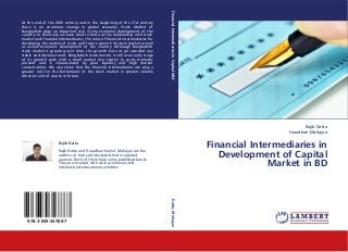 Financial Intermediaries in Capital Mkt.
At the end of the 20th century and in the beginning of the 21st century
there is an enormous change in global economy. Stock Market of
Bangladesh plays an important role in the economic development of the
country. In this book we have tried to find out the relationship with stock
market and financial intermediaries, the roles of financial intermediaries for
developing the market of stock, and future growth of stock market as well
as overall economic development of the country. Although Bangladesh
stock market is growing over time, the growth has not yet assumed any
stable and obvious trend. Bangladesh stock market is still at an early stage
of its growth path with a small market size relative to gross domestic
product and is characterized by poor liquidity and high market
concentration. We also show that the financial intermediaries can play a
greater role for the betterment of the stock market in present volatile
situation and of course in future.




                                                                                                                                                     Rajib Datta
                                                                                                                                              Haradhan Mohajan

                     Rajib Datta
                                                                                                                            Financial Intermediaries in
                                                                                                                               Development of Capital
                     Rajib Datta and Haradhan Kumar Mohajan are the
                     authors of many articles published in reputed
                     journals. Both of them have some published books.
                     They are involved with various national and
                     international educational activities.                                                                                Market in BD
                                                                                 Datta, Mohajan




   978-3-659-34788-7
 