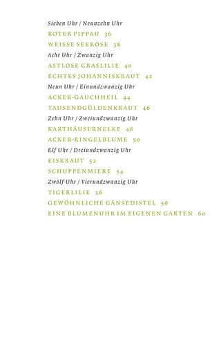 Sieben Uhr / Neunzehn Uhr
ROT E R P I P PAU 36
W E I S S E S E E RO S E 38
Acht Uhr / Zwanzig Uhr
AS T LO S E G R A S L I L I E 40
EC H T ES J O H A N N I S K R AU T 42
Neun Uhr / Einundzwanzig Uhr
AC K E R-G AU C H H E I L 44
TAU S E N DG Ü L D E N K R AU T 46
Zehn Uhr / Zweiundzwanzig Uhr
KA RT H ÄU S E R N E L K E 48
AC K E R-R I N G E L B L U M E 50
Elf Uhr / Dreiundzwanzig Uhr
E I S K R AU T 52
S C H U P P E N M I E R E 54
Zwölf Uhr / Vierundzwanzig Uhr
T I G E R L I L I E 56
G E WÖ H N L I C H E G Ä N S E D I S T E L 58
E I N E B L U M E N U H R I M E I G E N E N G A RT E N 60
 