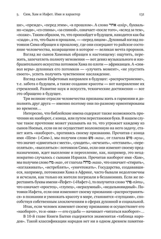 5. Сим, Хам и Иафет. Имя и характер 131
ше», «прежде», «перед этим», «в прошлом». А слово rxa ‹аха´р›, букваль
но «сзади», «со спины», «за спиной», означает «после того», «вслед за тем»,
«позже». Таким образом, то, что произойдет в будущем, находится как бы
«сзади», а то, что было в прошлом, — «перед лицом». Духовный взгляд по
томков Сима обращен к прошлому, где они созерцают то райское состо
яние человечества, возвращение в которое — великая мечта пророков.
Взгляд же сынов Хамовых обращен к настоящему: ощутить, пере
жить, запечатлеть полноту мгновения — вот девиз музыкального и изо
бразительного искусства потомков Хама по плоти — африканцев. А «сим
вол веры» духовных его потомков — «улучить момент», «не упустить
своего», успеть получить чувственное наслаждение.
Взгляд сынов Иафетовых направлен в будущее: «распространение»,
т.е. забота о будущем, а также создание красоты — вот направление их
стремлений. Развитие наук и искусств, технические достижения — все
это обращено в будущее.
Три великие отрасли человечества призваны жить в гармонии и до
полнять друг друга — именно поэтому они по разному ориентированы
во времени…
Интересно, что библейские имена содержат также возможность про
чтения их наоборот, с конца, или путем перестановки букв. В нашем слу
чае такое прочтение может указывать на то, что угрожает каждому из
сынов Ноевых, если он не осуществит возложенную на него задачу, ста
нет жить «наоборот», противясь своему призванию. Прочитав с конца
имя «Шем» («Сим»), мы получим слово >m ‹маш›, от глагола >vm ‹муш›,
что значит «сдвигаться с места», «уходить», «исчезать», «отставать», «пере
селяться», «выселяться»: потомков Сима, если они изменят своему пред
назначению, ждет выселение и переселение, как, например, это неод
нократно случалось с сынами Израиля. Прочитав наоборот имя «Хам»,
мы получим слово xm ‹мах›, от глагола hxm ‹маха›, что означает «стирать»,
«изглаживать», «истреблять», «уничтожать». Государства, создававши
еся, например, потомками Хама в Африке, часто бывали недолговечны
и исчезали, как только их жители погрязали в беззакониях. Если же пе
реставить буквы имени «Йефет» («Иафет»),то получится слово ytp ‹пэ´ти›,
что означает «простец», «глупец», «неразумный», «недальновидный». По
томки Иафета, если они изменяют своему призванию «распространять
ся» в познании и умножать красоту в мире, становятся «глупцами», спо
собствуя собственным злоключениям в сферах духовной и социальной.
Итак, если человек изменяет своему призванию и осуществляет его
«наоборот», то и «имя» — его судьба — начинает «читаться наоборот»…
В 10 й главе Книги Бытия содержится знаменитая «таблица наро
дов». Такой классификации народов нет ни в одном древнем памятни
introduce vol. 01 (1 of 3)_13 aug FINAL.pmd 14.08.2008, 1:40131
Black
 