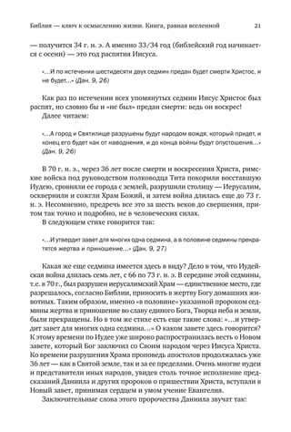Библия — ключ к осмыслению жизни. Книга, равная вселенной 21
— получится 34 г. н. э. А именно 33/34 год (библейский год начинает
ся с осени) — это год распятия Иисуса.
«…И по истечении шестидесяти двух седмин предан будет смерти Христос, и
не будет…» (Дан. 9, 26)
Как раз по истечении всех упомянутых седмин Иисус Христос был
распят, но словно бы и «не был» предан смерти: ведь он воскрес!
Далее читаем:
«…А город и Святилище разрушены будут народом вождя, который придет, и
конец его будет как от наводнения, и до конца войны будут опустошения…»
(Дан. 9, 26)
В 70 г. н. э., через 36 лет после смерти и воскресения Христа, римс
кие войска под руководством полководца Тита покорили восставшую
Иудею, сровняли ее города с землей, разрушили столицу — Иерусалим,
осквернили и сожгли Храм Божий, и затем война длилась еще до 73 г.
н. э. Несомненно, предречь все это за шесть веков до свершения, при
том так точно и подробно, не в человеческих силах.
В следующем стихе говорится так:
«…И утвердит завет для многих одна седмина, а в половине седмины прекра
тятся жертва и приношение…» (Дан. 9, 27)
Какая же еще седмина имеется здесь в виду? Дело в том, что Иудей
ская война длилась семь лет, с 66 по 73 г. н. э. В середине этой седмины,
т.е. в 70 г., был разрушен иерусалимский Храм — единственное место, где
разрешалось, согласно Библии, приносить в жертву Богу домашних жи
вотных. Таким образом, именно «в половине» указанной пророком сед
мины жертва и приношение во славу единого Бога, Творца неба и земли,
были прекращены. Но в том же стихе есть еще такие слова: «…и утвер
дит завет для многих одна седмина…» О каком завете здесь говорится?
К этому времени по Иудее уже широко распространилась весть о Новом
завете, который Бог заключил со Своим народом через Иисуса Христа.
Ко времени разрушения Храма проповедь апостолов продолжалась уже
36 лет — как в Святой земле, так и за ее пределами. Очень многие иудеи
и представители иных народов, увидев столь точное исполнение пред
сказаний Даниила и других пророков о пришествии Христа, вступали в
Новый завет, принимая сердцем и умом учение Евангелия.
Заключительные слова этого пророчества Даниила звучат так:
introduce vol. 01 (1 of 3)_13 aug FINAL.pmd 14.08.2008, 1:4021
Black
 