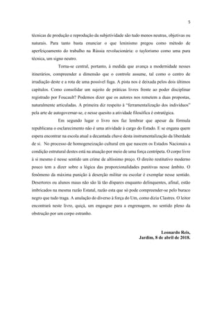 técnicas de produção e reprodução da subjetividade são tudo menos neutras, objetivas ou
naturais. Para tanto basta enunciar o que leninismo pregou como método de
aperfeiçoamento do trabalho na Rússia revolucionária: o taylorismo como uma pura
técnica, um signo neutro.
Torna-se central, portanto, à medida que avança a modernidade nesses
itinerários, compreender a dimensão que o controle assume, tal como o centro de
irradiação deste e a rota de uma possível fuga. A pista nos é deixada pelos dois últimos
capítulos. Como consolidar um sujeito de práticas livres frente ao poder disciplinar
registrado por Foucault? Podemos dizer que os autores nos remetem a duas propostas,
pela arte de autogovernar-se, e nesse quesito a atividade filosófica é estratégica.
Em segundo lugar o livro nos faz lembrar que apesar da fórmula
republicana o esclarecimento não é uma atividade à cargo do Estado. E se engana quem
espera encontrar na escola atual a decantada chave desta instrumentalização da liberdade
de si. No processo de homogeneização cultural em que nascem os Estados Nacionais a
condição estrutural destes está na atuação por meio de uma força centrípeta. O corpo livre
à si mesmo é nesse sentido um crime de altíssimo preço. O direito restitutivo moderno
pouco tem a dizer sobre a lógica das proporcionalidades punitivas nesse âmbito. O
fenômeno da máxima punição à deserção militar ou escolar é exemplar nesse sentido.
Desertores ou alunos maus não são lá tão díspares enquanto delinquentes, afinal, estão
imbricados na mesma razão Estatal, razão esta que só pode compreender-se pelo buraco
negro que tudo traga. A anulação do diverso à força do Um, como dizia Clastres. O leitor
encontrará neste livro, quiçá, um engasgue para a engrenagem, no sentido pleno da
obstrução por um corpo estranho.
Leonardo Reis,
Jardim, 8 de abril de 2018.
 