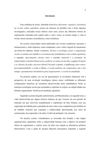 Introdução
Esta coletânea de textos, intitulada Itinerários aberrantes: sujeição e resistência
na recente ordem capitalista, nasceu do interesse de partilhar com o leitor algumas
investigações, realizadas nesses últimos cinco anos, acerca das diferentes formas de
sujeitamento realizadas pelo capital sobre a vida e como, ao mesmo tempo, a vida se
revela, nessas mesmas circunstâncias, como resistência.
Os escritos selecionados foram publicados em revistas acadêmicas nacionais e
internacionais e estão dispostos, nesta compilação, com o título original de lançamento
em forma de capítulos. Sendo o primeiro, Técnica e tecnologia social: a organização
social e econômica do trabalho e a resistência dos trabalhadores sob a ordem capitalista;
o segundo, Aproximações iniciais entre o trabalho imaterial e a produção de
subjetividade; o terceiro Democracia e política: as razões de um ódio; o quarto, O sujeito
e as relações de poder: percurso Michel Foucault; o quinto, A aufklärung como contra-
governamentalidade; o sexto e último, A escola moderna em comparação com a dos
antigos: apontamentos introdutórios para (re)pensarmos a escola na atualidade.
Na primeira análise, em vez de apresentamos as revoluções industriais sob a
perspectiva de uma revolução tecnológica, demos maior visibilidade as diferentes
configurações históricas de resistência desenvolvidas pelos trabalhadores frente as
inúmeras tecnologias sociais que comandam e exploram os corpos e as subjetividades nas
distintas organizações históricas de produção capitalista.
Seguindo as pistas lançadas anteriormente, problematizamos, no segundo texto, a
visão desenvolvida por alguns teóricos italianos de que vivemos em um período de
transição em que convivem mundialmente o capitalismo de base fordista, com sua
exploração do trabalho para a produção de mais-valor, com o capitalismo pós-fordista ou
de trabalho imaterial que expropria a subjetividade aproximando, por meio da
comunicação, da cooperação e do saber à esfera da produção e do consumo.
No terceiro escrito, vislumbramos as investidas dos Estados e dos órgãos
supranacionais capitalistas sobre a subjetividade humana com o objetivo de produzir
efeitos de esgotamento e, muitas vezes, de ódio com relação as alternativas políticas
democráticas. Com a ajuda de Jacques Rancière procuramos responder a seguinte
 