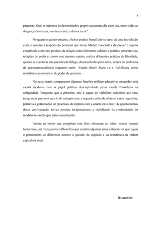 pergunta: Qual o interesse de determinados grupos acusarem, dia após dia, entre todas as
desgraças humanas, um único mal, a democracia?
No quarto e quinto estudos, o leitor poderá beneficiar-se tanto de uma introdução
clara e concisa à respeito do percurso que levou Michel Foucault a descrever o sujeito
constituído como um produto da relação entre diferentes saberes e poderes presentes nas
relações de poder e, como esse mesmo sujeito, realiza diferentes práticas de liberdade,
quanto se aventurar em questões de fôlego, desenvolvidas pelo autor, acerca do problema
da governamentalidade enquanto razão Estado (Ratio Status) e a Aufklärung como
resistência ao exercício do poder de governo.
No sexto texto, comparamos algumas funções político-educativas exercidas pela
escola moderna com o papel político desempenhado pelas escola filosóficas na
antiguidade. Enquanto que a primeira, não é capaz de viabilizar subsídios aos seus
integrantes para o exercício do autogoverno, a segunda, além de oferecer esses requisitos,
permitia a germinação de processos de ruptura com a ordem existente. Os apontamentos
dessa confrontação, talvez permita (re)pensarmos a viabilidade da continuidade do
modelo de escola que temos atualmente.
Assim, os textos que compõem este livro oferecem ao leitor, nesses tempos
temerosos, um mapa político/filosófico que contêm algumas rotas e itinerários que ligam
o pensamento de diferentes autores à questão da sujeição e da resistência na ordem
capitalista atual.
Os autores
 