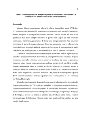 Técnica e Tecnologia Social: a organização social e econômica do trabalho e a
resistência dos trabalhadores sob a ordem capitalista
Introdução
Quando falamos ou debatemos sobre a Revolução Industrial do século XVIII, isto
é, a primeira revolução industrial, mas também ao falar das demais revoluções industriais,
a saber, a segunda na passagem dos dezenove ao vinte, a terceira ao final dos anos 70 e a
quarta nos dias atuais, sempre colocamos a questão sob a égide de uma revolução
tecnológica. Neste texto, gostaríamos de tomar uma posição diferente. Para nós, mais
importante do que a técnica propriamente dita, o que caracteriza essas revoluções foi a
invenção de uma tecnologia social de organização dos corpos, de uma organização social
do trabalho que, se não precede as invenções técnicas, lhes dá contorno e utilização.
A ideia de associar as evoluções tecnológicas à um outro tipo de organização do
trabalho é típica da mentalidade do século XIX, onde predominava a concepção de que o
progresso, associado à técnica, seria o motor da resolução de todos os problemas
humanos, sejam eles de ordem econômica, política, social, moral, etc. Neste sentido,
quando pesquisamos sobre a primeira revolução industrial os seguintes nomes e
invenções aparecem arrolados em primeiro plano: John Kay e a lançadeira volante de
1733, James Hargreaves e a máquina de fiar de 1768, James Watt e máquina a vapor de
1769, Samuel Crompton e a fiadora a vapor de 1779 e o tear mecânico de 1784 elaborado
por Richrad Catwright.
Contudo, mais importante do que a técnica, como já salientamos, foi a organização
de uma tecnologia social. Tal tecnologia, associada evidentemente ao desenvolvimento
do capitalismo industrial, valia-se da proposta de rentabilidade do trabalho, lançando mão
de um sem número de dispositivos: o tempo artificial do relógio, a organização do espaço
e do tempo, a divisão de tarefas, o controle das atividades, entre outras. Falamos
obviamente aqui do Sistema de Fábricas, muito mais uma tecnologia social do que uma
técnica simplesmente.
 