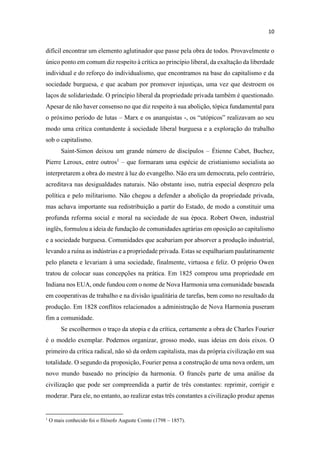 difícil encontrar um elemento aglutinador que passe pela obra de todos. Provavelmente o
único ponto em comum diz respeito à crítica ao princípio liberal, da exaltação da liberdade
individual e do reforço do individualismo, que encontramos na base do capitalismo e da
sociedade burguesa, e que acabam por promover injustiças, uma vez que destroem os
laços de solidariedade. O princípio liberal da propriedade privada também é questionado.
Apesar de não haver consenso no que diz respeito à sua abolição, tópica fundamental para
o próximo período de lutas Marx e os anarquistas -
modo uma crítica contundente à sociedade liberal burguesa e a exploração do trabalho
sob o capitalismo.
Saint-Simon deixou um grande número de discípulos Étienne Cabet, Buchez,
Pierre Leroux, entre outros1
que formaram uma espécie de cristianismo socialista ao
interpretarem a obra do mestre à luz do evangelho. Não era um democrata, pelo contrário,
acreditava nas desigualdades naturais. Não obstante isso, nutria especial desprezo pela
política e pelo militarismo. Não chegou a defender a abolição da propriedade privada,
mas achava importante sua redistribuição a partir do Estado, de modo a constituir uma
profunda reforma social e moral na sociedade de sua época. Robert Owen, industrial
inglês, formulou a ideia de fundação de comunidades agrárias em oposição ao capitalismo
e a sociedade burguesa. Comunidades que acabariam por absorver a produção industrial,
levando a ruína as indústrias e a propriedade privada. Estas se espalhariam paulatinamente
pelo planeta e levariam à uma sociedade, finalmente, virtuosa e feliz. O próprio Owen
tratou de colocar suas concepções na prática. Em 1825 comprou uma propriedade em
Indiana nos EUA, onde fundou com o nome de Nova Harmonia uma comunidade baseada
em cooperativas de trabalho e na divisão igualitária de tarefas, bem como no resultado da
produção. Em 1828 conflitos relacionados a administração de Nova Harmonia puseram
fim a comunidade.
Se escolhermos o traço da utopia e da crítica, certamente a obra de Charles Fourier
é o modelo exemplar. Podemos organizar, grosso modo, suas ideias em dois eixos. O
primeiro da crítica radical, não só da ordem capitalista, mas da própria civilização em sua
totalidade. O segundo da proposição, Fourier pensa a construção de uma nova ordem, um
novo mundo baseado no princípio da harmonia. O francês parte de uma análise da
civilização que pode ser compreendida a partir de três constantes: reprimir, corrigir e
moderar. Para ele, no entanto, ao realizar estas três constantes a civilização produz apenas
1
O mais conhecido foi o filósofo Auguste Comte (1798 1857).
 