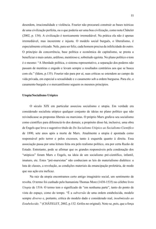 desordem, irracionalidade e violência. Fourier não procurará construir as bases teóricas
de uma civilização perfeita, ou o que poderia ser uma boa civilização, como nota Châtelet
(2002, p. 134). A civilização é teoricamente irremediável. Na prática ela não é apenas
irremediável, mas incoerente e injusta. O modelo social burguês, o liberalismo, é
especialmente criticado. Nele, para ser feliz, cada homem precisa da infelicidade do outro.
O princípio da concorrência, base política e econômica do capitalismo, se presta a
beneficiar o mais astuto, ardiloso, mentiroso e, sobretudo egoísta. No plano político o tom
política, o sistema representativo, a separação dos poderes não
passam de mentiras e engodo e levam sempre a resultados contrários aos que se busca
com ele.
vida privada, em especial a sexualidade e o casamento sob a ordem burguesa. Para ele, o
casamento burguês e o mercantilismo seguem os mesmos princípios.
Utopia/Socialismo Utópico
O século XIX em particular associou socialismo e utopia. Em verdade era
considerado socialista utópico qualquer conjunto de ideias no plano político que não
reivindicasse as propostas liberais ou marxistas. O próprio Marx grafava seu socialismo
como científico para diferenciá-lo dos demais; a propósito disso há, inclusive, uma obra
de Engels que leva o sugestivo título de Do Socialismo Utópico ao Socialismo Científico
de 1890, sete anos após a morte de Marx. Atualmente a utopia é apontada como
responsável pelo terror e pelos excessos, tanto à esquerda quanto à direita. Essa
associação passa por uma leitura feita ora pelo realismo político, ora por certa Razão de
Estado. Entretanto, pode se afirmar que os grandes responsáveis pela condenação dos
-científico, infantil,
ré-
luta de classes, a revolução, as condições materiais da emancipação proletária, de modo
que sua ação era ineficaz.
Na raiz da utopia encontramos certo antigo imaginário social, um sentimento de
revolta. O termo foi cunhado pelo humanista Thomas More (1438-1535) no célebre livro
Utopia
subversão de uma ordem estabelecida, modelo
sempre diverso e, portanto, crítica do modelo dado e considerado real, insubmissão ao
Estabelecido -se, pois, que a força
 