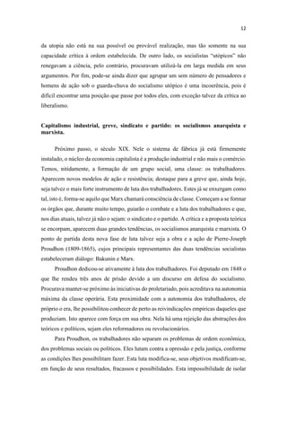 da utopia não está na sua possível ou provável realização, mas tão somente na sua
capa
renegavam a ciência, pelo contrário, procuravam utilizá-la em larga medida em seus
argumentos. Por fim, pode-se ainda dizer que agrupar um sem número de pensadores e
homens de ação sob o guarda-chuva do socialismo utópico é uma incoerência, pois é
difícil encontrar uma posição que passe por todos eles, com exceção talvez da crítica ao
liberalismo.
Capitalismo industrial, greve, sindicato e partido: os socialismos anarquista e
marxista.
Próximo passo, o século XIX. Nele o sistema de fábrica já está firmemente
instalado, o núcleo da economia capitalista é a produção industrial e não mais o comércio.
Temos, nitidamente, a formação de um grupo social, uma classe: os trabalhadores.
Aparecem novos modelos de ação e resistência; destaque para a greve que, ainda hoje,
seja talvez o mais forte instrumento de luta dos trabalhadores. Estes já se enxergam como
tal, isto é, forma-se aquilo que Marx chamará consciência de classe. Começam a se formar
os órgãos que, durante muito tempo, guiarão o combate e a luta dos trabalhadores e que,
nos dias atuais, talvez já não o sejam: o sindicato e o partido. A crítica e a proposta teórica
se encorpam, aparecem duas grandes tendências, os socialismos anarquista e marxista. O
ponto de partida desta nova fase de luta talvez seja a obra e a ação de Pierre-Joseph
Proudhon (1809-1865), cujos principais representantes das duas tendências socialistas
estabeleceram diálogo: Bakunin e Marx.
Proudhon dedicou-se ativamente à luta dos trabalhadores. Foi deputado em 1848 o
que lhe rendeu três anos de prisão devido a um discurso em defesa do socialismo.
Procurava manter-se próximo às iniciativas do proletariado, pois acreditava na autonomia
máxima da classe operária. Esta proximidade com a autonomia dos trabalhadores, ele
próprio o era, lhe possibilitou conhecer de perto as reivindicações empíricas daqueles que
produziam. Isto aparece com força em sua obra. Nela há uma rejeição das abstrações dos
teóricos e políticos, sejam eles reformadores ou revolucionários.
Para Proudhon, os trabalhadores não separam os problemas de ordem econômica,
dos problemas sociais ou políticos. Eles lutam contra a opressão e pela justiça, conforme
as condições lhes possibilitam fazer. Esta luta modifica-se, seus objetivos modificam-se,
em função de seus resultados, fracassos e possibilidades. Esta impossibilidade de isolar
 