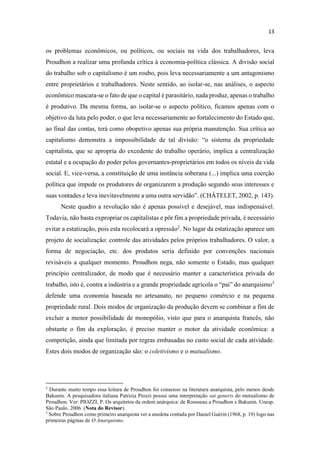 os problemas econômicos, ou políticos, ou sociais na vida dos trabalhadores, leva
Proudhon a realizar uma profunda crítica à economia-política clássica. A divisão social
do trabalho sob o capitalismo é um roubo, pois leva necessariamente a um antagonismo
entre proprietários e trabalhadores. Neste sentido, ao isolar-se, nas análises, o aspecto
econômico mascara-se o fato de que o capital é parasitário, nada produz, apenas o trabalho
é produtivo. Da mesma forma, ao isolar-se o aspecto político, ficamos apenas com o
objetivo da luta pelo poder, o que leva necessariamente ao fortalecimento do Estado que,
ao final das contas, terá como obopetivo apenas sua própria manutenção. Sua crítica ao
capitalista, que se apropria do excedente do trabalho operário, implica a centralização
estatal e a ocupação do poder pelos governantes-proprietários em todos os níveis da vida
social. E, vice-versa, a constituição de uma instância soberana (...) implica uma coerção
política que impede os produtores de organizarem a produção segundo seus interesses e
suas vontades e
Neste quadro a revolução não é apenas possível e desejável, mas indispensável.
Todavia, não basta expropriar os capitalistas e pôr fim a propriedade privada, é necessário
evitar a estatização, pois esta recolocará a opressão2
. No lugar da estatização aparece um
projeto de socialização: controle das atividades pelos próprios trabalhadores. O valor, a
forma de negociação, etc. dos produtos seria definido por convenções nacionais
revisáveis a qualquer momento. Proudhon nega, não somente o Estado, mas qualquer
princípio centralizador, de modo que é necessário manter a característica privada do
3
defende uma economia baseada no artesanato, no pequeno comércio e na pequena
propriedade rural. Dois modos de organização da produção devem se combinar a fim de
excluir a menor possibilidade de monopólio, visto que para o anarquista francês, não
obstante o fim da exploração, é preciso manter o motor da atividade econômica: a
competição, ainda que limitada por regras embasadas no custo social de cada atividade.
Estes dois modos de organização são: o coletivismo e o mutualismo.
2
Durante muito tempo essa leitura de Proudhon foi consenso na literatura anarquista, pelo menos desde
Bakunin. A pesquisadora italiana Patrizia Piozzi possui uma interpretação sui generis do mutualismo de
Proudhon. Ver: PIOZZI, P. Os arquitetos da ordem anárquica: de Rousseau a Proudhon e Bakunin. Unesp.
São Paulo. 2006. (Nota do Revisor).
3
Sobre Proudhon como primeiro anarquista ver a anedota contada por Daniel Guérin (1968, p. 19) logo nas
primeiras páginas de O Anarquismo.
 