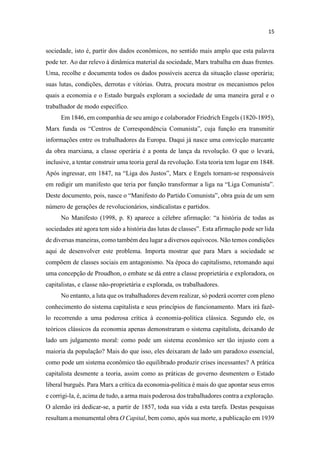 sociedade, isto é, partir dos dados econômicos, no sentido mais amplo que esta palavra
pode ter. Ao dar relevo à dinâmica material da sociedade, Marx trabalha em duas frentes.
Uma, recolhe e documenta todos os dados possíveis acerca da situação classe operária;
suas lutas, condições, derrotas e vitórias. Outra, procura mostrar os mecanismos pelos
quais a economia e o Estado burguês exploram a sociedade de uma maneira geral e o
trabalhador de modo específico.
Em 1846, em companhia de seu amigo e colaborador Friedrich Engels (1820-1895),
informações entre os trabalhadores da Europa. Daqui já nasce uma convicção marcante
da obra marxiana, a classe operária é a ponta de lança da revolução. O que o levará,
inclusive, a tentar construir uma teoria geral da revolução. Esta teoria tem lugar em 1848.
Ap -se responsáveis
número de gerações de revolucionários, sindicalistas e partidos.
de diversas maneiras, como também deu lugar a diversos equívocos. Não temos condições
aqui de desenvolver este problema. Importa mostrar que para Marx a sociedade se
compõem de classes sociais em antagonismo. Na época do capitalismo, retomando aqui
uma concepção de Proudhon, o embate se dá entre a classe proprietária e exploradora, os
capitalistas, e classe não-proprietária e explorada, os trabalhadores.
No entanto, a luta que os trabalhadores devem realizar, só poderá ocorrer com pleno
conhecimento do sistema capitalista e seus princípios de funcionamento. Marx irá fazê-
lo recorrendo a uma poderosa crítica à economia-política clássica. Segundo ele, os
teóricos clássicos da economia apenas demonstraram o sistema capitalista, deixando de
lado um julgamento moral: como pode um sistema econômico ser tão injusto com a
maioria da população? Mais do que isso, eles deixaram de lado um paradoxo essencial,
como pode um sistema econômico tão equilibrado produzir crises incessantes? A prática
capitalista desmente a teoria, assim como as práticas de governo desmentem o Estado
liberal burguês. Para Marx a crítica da economia-política é mais do que apontar seus erros
e corrigi-la, é, acima de tudo, a arma mais poderosa dos trabalhadores contra a exploração.
O alemão irá dedicar-se, a partir de 1857, toda sua vida a esta tarefa. Destas pesquisas
resultam a monumental obra O Capital, bem como, após sua morte, a publicação em 1939
 