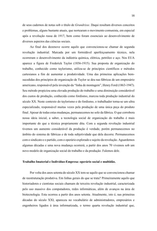 de seus cadernos de notas sob o título de Grundrisse. Daqui resultam diversos conceitos
e problemas, alguns bastante atuais, que nortearam o movimento comunista, em especial
após a revolução russa de 1917, bem como foram essenciais ao desenvolvimento de
diversos aspectos das ciências sociais.
Ao final dos dezenove ocorre aquilo que convencionou-se chamar de segunda
revolução industrial. Marcada por um formidável aperfeiçoamento técnico, nela
ocorreram o desenvolvimento da indústria química, elétrica, petróleo e aço. Nos EUA
aparece a figura de Frederick Taylor (1856-1915). Sua proposta de organização do
trabalho, conhecido como taylorismo, utiliza-se de princípios científicos e métodos
cartesianos a fim de aumentar a produtividade. Uma das primeiras aplicações bem-
sucedidas dos princípios de organização de Taylor se deu nas fábricas de um empresário
americano, responsável pel -1947).
Seu método propiciou uma elevada produção do trabalho e uma diminuição considerável
dos custos de produção, conhecido como fordismo, marcou toda produção industrial do
século XX. Neste contexto do taylorismo e do fordismo, o trabalhador torna-se um ultra
especializado, responsável muitas vezes pela produção de uma única peça do produto
final. Apesar de todas estas mudanças, permanecemos no solo da fábrica. O que corrobora
nossa ideia inicial, a saber, a tecnologia social de organização do trabalho é mais
importante do que a técnica propriamente dita. Com a segunda revolução industrial
tivemos um aumento considerável da produção é verdade, porém permanecemos no
âmbito do sistema de fábricas e de toda subjetividade que dela decorre. Permanecemos
com o sindicato e o partido, com o operário explorado e sujeito da revolução. Aguardemos
algumas décadas e uma nova mudança ocorrerá; a partir dos anos 70 vivemos sob um
novo modelo de organização social do trabalho e da produção. Falemos dele.
Trabalho Imaterial e Indivíduo-Empresa: operário social e multidão.
Por volta dos anos setenta do século XX tem-se aquilo que se convencionou chamar
de reestruturação produtiva. Em linhas gerais do que se trata? Primeiramente aquilo que
historiadores e cientistas sociais chamam de terceira revolução industrial, caracterizada
pelo uso massivo dos computadores, redes informáticas, além de avanços na área de
biotecnologia. Esta ocorreu a partir dos anos setenta. Atualmente, isto é, nas primeiras
décadas do século XXI, apareceu no vocabulário de administradores, empresários e
engenheiros ligados à área informatizada, o termo quarta revolução industrial que,
 