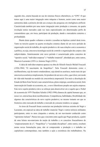 segundo eles, estaria baseada no uso de sistemas físicos cibernéticos,
temos aqui é uma maior integração entre máquina e homem, assim como uma maior
autonomia dada a primeira devido aos avanços das pesquisas em inteligência artificial.
Caracterizada também por uma maior integração entre produção e consumo, na quarta
revolução temos mercados cada vez mais especializados em determinados perfis de
consumidores que, em troca, participam da produção, dando a mercadoria contorno e
profundidade.
Diante deste quadro voltamos a insistir e ressaltar na hipótese central deste texto.
Tanto na terceira quanto na quarta revoluções estamos diante de um novo período de
organização social do trabalho, do sujeito produtivo e de suas relações com a economia e
a política, ou seja, uma nova tecnologia social de controle e organização dos corpos e das
subjetividades. Sinteticamente este novo período é caracterizado pelos conceitos de
-
Mauricio Lazzarato (1955-) e Antonio Negri (1933-).
A ideia de indivíduo-empresa aparece na obra do filósofo francês Michel Foucault
(1926-
neoliberalismo, seja de matriz estadunidense, seja alemã ou austríaca, muito mais do que
uma teoria econômica simplesmente, foi produtor de um novo ethos, quer dizer, um modo
de vida todo baseado no modelo de concorrência empresarial. Em meio a dissolução do
Estado de Bem-Estar Social e suas características, pleno emprego, assistência social, forte
intervenção do Estado na economia, etc., o novo liberalismo propõe um sujeito empresa.
Este novo sujeito produtivo deve se esforçar para desenvolver em si aquilo que o Nobel
de economia de 1979 Theodore Schultz (1902-1998) chamou de capital humano que, ao
nosso ver, está na base deste neoliberalismo. Competências, habilidades, flexibilidade são
algumas das características do novo sujeito produtivo, no mesmo instante em que as
fronteiras entre mercado de trabalho e mercado de consumo tendem a se apagar.
As teses de Foucault foram essenciais nas produções teóricas recentes de Negri e
Lazzarato, em especial na ideia de trabalho imaterial. Negri e outros teóricos militantes
participaram, entre os anos cinquenta e setenta, de um movimento conhecido como
ece-nos que o encontro entre aquilo que Negri produziu, a partir
de uma leitura neo-marxiana da noção de trabalho e os conceitos foucaultianos de
nestas novas formulações para, não só compreender a produção e o trabalho no
capitalismo contemporâneo, mas também a ação a resistência dos trabalhadores. Na
 