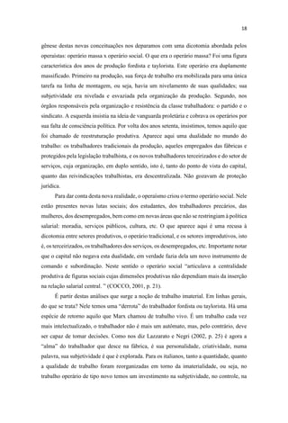 gênese destas novas conceituações nos deparamos com uma dicotomia abordada pelos
operaístas: operário massa x operário social. O que era o operário massa? Foi uma figura
característica dos anos de produção fordista e taylorista. Este operário era duplamente
massificado. Primeiro na produção, sua força de trabalho era mobilizada para uma única
tarefa na linha de montagem, ou seja, havia um nivelamento de suas qualidades; sua
subjetividade era nivelada e esvaziada pela organização da produção. Segundo, nos
órgãos responsáveis pela organização e resistência da classe trabalhadora: o partido e o
sindicato. A esquerda insistia na ideia de vanguarda proletária e cobrava os operários por
sua falta de consciência política. Por volta dos anos setenta, insistimos, temos aquilo que
foi chamado de reestruturação produtiva. Aparece aqui uma dualidade no mundo do
trabalho: os trabalhadores tradicionais da produção, aqueles empregados das fábricas e
protegidos pela legislação trabalhista, e os novos trabalhadores terceirizados e do setor de
serviços, cuja organização, em duplo sentido, isto é, tanto do ponto de vista do capital,
quanto das reivindicações trabalhistas, era descentralizada. Não gozavam de proteção
jurídica.
Para dar conta desta nova realidade, o operaísmo criou o termo operário social. Nele
estão presentes novas lutas sociais; dos estudantes, dos trabalhadores precários, das
mulheres, dos desempregados, bem como em novas áreas que não se restringiam à política
salarial: moradia, serviços públicos, cultura, etc. O que aparece aqui é uma recusa à
dicotomia entre setores produtivos, o operário tradicional, e os setores improdutivos, isto
é, os terceirizados, os trabalhadores dos serviços, os desempregados, etc. Importante notar
que o capital não negava esta dualidade, em verdade fazia dela um novo instrumento de
centralidade
produtiva de figuras sociais cujas dimensões produtivas não dependiam mais da inserção
É partir destas análises que surge a noção de trabalho imaterial. Em linhas gerais,
do que se trata? Ne
espécie de retorno aquilo que Marx chamou de trabalho vivo. É um trabalho cada vez
mais intelectualizado, o trabalhador não é mais um autômato, mas, pelo contrário, deve
ser capaz de tomar decisões. Como nos diz Lazzarato e Negri (2002, p. 25) é agora a
palavra, sua subjetividade é que é explorada. Para os italianos, tanto a quantidade, quanto
a qualidade de trabalho foram reorganizadas em torno da imaterialidade, ou seja, no
trabalho operário de tipo novo temos um investimento na subjetividade, no controle, na
 