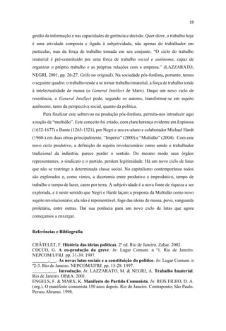 gestão da informação e nas capacidades de gerência e decisão. Quer dizer, o trabalho hoje
é uma atividade composta e ligada à subjetividade, não apenas do trabalhador em
imaterial é pré-constituído por uma força de trabalho social e autônoma, capaz de
organizar o próprio
NEGRI, 2001, pp. 26-27. Grifo no original). Na sociedade pós-fordista, portanto, temos
o seguinte quadro: o trabalho tende a se tornar trabalho imaterial, a força de trabalho tende
à intelectualidade de massa (o General Intellect de Marx). Daqui um novo ciclo de
resistência, o General Intellect pode, segundo os autores, transformar-se em sujeito
autônomo, tanto da perspectiva social, quanto da política.
Para finalizar este sobrevoo na produção pós-fordista, permita-nos introduzir aqui
(1632-1677) e Dante (1265-1321), por Negri e seu ex-aluno e colaborador Michael Hardt
(1960-
novo ciclo produtivo, a definição do sujeito revolucionário como sendo o trabalhador
tradicional da indústria, parece perder o sentido. Do mesmo modo seus órgãos
representantes, o sindicato e o partido, perdem legitimidade. Há um novo ciclo de lutas
que não se restringe a determinada classe social. No capitalismo contemporâneo todos
são explorados e, como vimos, a dicotomia entre produtivo e improdutivo, tempo de
trabalho e tempo de lazer, caem por terra. A subjetividade é a nova fonte de riqueza a ser
explorada, e é neste sentido que Negri e Hardt laçam a proposta da Multidão como novo
sujeito revolucionário; ela não é representável, foge das ideias de massa, povo, vanguarda
proletária, entre outras. Daí sua potência para um novo ciclo de lutas que agora
começamos a enxergar.
Referências e Bibliografia
CHÂTELET, F. História das ideias políticas. 2ª ed. Rio de Janeiro. Zahar. 2002.
COCCO, G. A co-produção da greve. In: Lugar Comum. n º1. Rio de Janeiro.
NEPCOM/UFRJ. pp. 31-39. 1997.
_______,___. As novas lutas sociais e a constituição do político. In: Lugar Comum. n
º2-3. Rio de Janeiro. NEPCOM/UFRJ. pp. 15-28. 1997.
_______,___. Introdução. In: LAZZARATO, M. & NEGRI, A. Trabalho Imaterial.
Rio de Janeiro. DP&A. 2001.
ENGELS, F. & MARX, K. Manifesto do Partido Comunista. In: REIS FILHO, D. A.
(org.). O manifesto comunista 150 anos depois. Rio de Janeiro. Contraponto; São Paulo.
Perseu Abramo. 1998.
 