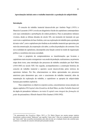 Aproximações iniciais entre o trabalho imaterial e a produção de subjetividade
Introdução
O conceito de trabalho imaterial desenvolvido por Antônio Negri (1933-) e
Maurizio Lazzarato (1955-) revela um diagnóstico lúcido do capitalismo contemporâneo
com suas contradições e perturbações de ordem produtiva. Para os pensadores italianos
vivemos, desde as últimas décadas do século XX, um momento de transição em que
convivem o capitalismo de base fordista, com sua exploração do trabalho para a produção
de mais-valor4
, com o capitalismo pós-fordista ou de trabalho imaterial que aproxima, por
meio da comunicação, da cooperação e do saber, a esfera da produção e do consumo. Essa
nova realidade do capitalismo, desempenha uma função central no modo de organização
político e econômico da nossa sociedade.
Com o propósito de compreendermos as transformações que levaram o
capitalismo mais recente a reorganizar o seu modo de produção, realizaremos, na primeira
etapa deste texto, uma introdução dos processos de trabalho estudados por Karl Marx
(1818-1883) no século XIX. Em seguida, acompanharemos a construção histórica do
conceito de trabalho imaterial e operário social desenvolvidas pelos teóricos do
operaísmo italiano. Por fim, relacionaremos as ideias apresentadas nos percursos
anteriores para demonstrar que, com o crescimento do trabalho imaterial, além da
manutenção da exploração do trabalho, o capitalismo se apropria da subjetividade
humana para também explorá-la.
Para cumprirmos os objetivos expostos acima, concentraremos nossa atenção em
alguns Capital e dos Grundrisse de Karl Marx, na obra Trabalho Imaterial
da dupla de pensadores italianos e no texto O capital como integral das formações de
poder do psicanalista e filósofo francês Félix Guattari (1930-1992).
Na apresentação dos Grundrisse (Marx, 2013, p. 23), Mario Duayer nos mostra porque traduziu
-
-
esclarecer o conteúdo do conceito utilizado pelo pensador alemão.
 