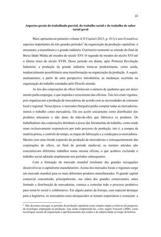 Aspectos gerais do trabalhado parcial, do trabalho social e do trabalho de saber
social geral
Marx apresenta no primeiro volume d (2013, p. 411) e nos Grundrisse
aspectos importantes de três grandes períodos5
da organização da produção capitalista: o
artesanato, a manufatura e a grande indústria. O primeiro momento se estende do final da
Baixa Idade Média até meados do século XVI. O segundo de meados do século XVI até
o último terço do século XVIII. Desse período em diante, após Primeira Revolução
Industrial, a produção da grande indústria torna-se predominante, como ainda,
tendencialmente possibilitaria uma transformação na organização da produção. A seguir,
analisaremos, a partir de uma perspectiva introdutória, as mudanças ocorridas na
organização do trabalho estudadas pelo filósofo alemão.
As leis das corporações de ofício limitavam o número de ajudantes que um único
mestre podia empregar, o que impedia o crescimento das oficinas. Tais leis eram vigentes,
pois organizavam a produção de mercadorias de acordo com as necessidades de consumo
local e regional. Nessa época, o mercador (burguês) podia comprar todas as mercadorias,
menos o trabalho como mercadoria. Ele era aceito unicamente como distribuidor dos
produtos artesanais e não dono da mão-de-obra que fabricava os produtos. Os
trabalhadores das corporações detinham a posse das ferramentas de trabalho, como ainda
eram exclusivamente responsáveis por todo processo de produção, isto é, a compra da
matéria-prima, o controle do tempo, as etapas de fabricação e a venda para os mercadores.
Mesmo com uma tímida expansão da produção de mercadorias e consequentemente das
corporações de ofício, no final do período medieval, os mestres artesãos não
concentravam diferentes trabalhos numa mesma oficina, o que acabava excluindo o
trabalho social adotado amplamente nos períodos subsequentes.
Com a formação do mercado mundial resultante das grandes navegações
desenvolve-se o capitalismo manufatureiro. Acima dos mercados locais e regionais surge
um mercado mundial para os mais diferentes produtos manufaturados. O grande capital
comercial concentrado, principalmente, nas mãos dos grandes comerciantes, antes
limitado a distribuição de mercadorias, começa a controlar todo o processo produtivo
para torná-lo social e colaborativo. Em alguns países da Europa, com especial destaque
para a Inglaterra, os mercadores mais enriquecidos se tornam empresários e começam a
Não devemos enxergar os períodos da produção capitalista como simples etapas evolutivas do progresso
da tecnologia empregada na produção, mas ainda compreende-las, como sugere Foucault (2008), como
tecnologias sociais de organização e aperfeiçoamento dos corpos e da subjetividade ao longo da história.
 