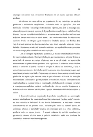 empregar um número cada vez superior de artesãos em um mesmo local para fabricar
produtos.
Inicialmente em uma oficina, de propriedade de um capitalista, os artesãos
produziam a mercadoria integralmente, executando todas as operações para sua
fabricação conforme o seu antigo modo artesanal e parcial, mas com as mudanças das
circunstâncias externas e do aumento da demanda pelas mercadorias, os capitalistas logo
fizeram com que a reunião dos trabalhadores no mesmo local e a simultaneidade de seus
trabalhos fossem utilizados de outro modo. Uma quantidade maior de mercadorias
acabadas deveria ser entregue e, por esse motivo, o trabalho passou a ser dividido. Em
vez do artesão executar as diversas operações, elas foram separadas umas das outras,
isoladas e justapostas, sendo cada uma delas confiada a um artesão diferente e executadas
ao mesmo tempo pelos trabalhadores em cooperação.
Com as vantagens rapidamente aparecendo, a divisão sistematizada do trabalho
foi incorporada à produção. O antigo trabalhador, que na organização artesanal detinha a
capacidade de exercer seu antigo ofício em toda a sua plenitude, na organização
manufatureira foi gradualmente perdendo essa capacidade. A atividade desse trabalho
tornou-se unilateral e restrita a esfera de atuação da oficina de manufatura, o que o
converteu em um membro do trabalho coletivo, em uma peça de uma engrenagem que
deveria operar com regularidade. Comparando, portanto, a forma como a mercadoria era
produzida na organização artesanal com os procedimentos utilizados na produção
manufatureira, verificaremos que na primeira, o trabalhador produzia a mercadoria em
sua totalidade e na segunda forma de organização, o trabalhador só conseguia converter
o produto em mercadoria a partir da combinação dos esforços parciais. Aos poucos, o
trabalho realizado deixa de ser individual e parcial tornando-se um trabalho coletivo e
social.
O desenvolvimento da organização da produção manufatureira e a cooperação
entre os trabalhadores fez nascer aquilo que Marx cha
de uma mercadoria individual de um artesão independente, a mercadoria acabou
convertendo-se em um produto social realizado pela união do trabalho parcial de
diferentes artesãos. O trabalhador coletivo em comparação com o de ofício autônomo,
produzia mais em menos tempo. A grande máquina do período manufatureiro
permaneceu durante séculos sendo o próprio trabalhador social que resultava da
combinação de muitos trabalhadores parciais.
 