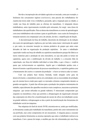 Devido a incorporação das atividades agrícolas ao mercado, como por exemplo, o
fenômeno dos cercamentos ingleses (enclosures), uma parcela dos trabalhadores foi
expulsa das terras onde vivia e trabalhava, passando, após a migração para as cidades, a
vender sua força de trabalho para as oficinas de manufatura. A integração desses
trabalhadores, antes rigorosamente excluídos pelo artesanato, fez surgir uma classe de
trabalhadores não qualificados. Para os donos das manufaturas os custos de aprendizagem
com esses trabalhadores não existiam e para os qualificados esses custos de formação se
tornaram menores em comparação com a do artesão, devido a simplificação da função.
A desvalorização da força de trabalho, decorrente da eliminação ou da redução
dos custos de aprendizagem, implicava, por um lado, numa maior valorização do capital
e, por outro, na crescente inserção no sistema produtivo de grupos que antes eram
deixados de lado na organização da produção capitalista. Se antes o trabalhador
capacitado vendia sua força de trabalho ao capitalista manufatureiro porque lhe faltava os
meios materiais para a produção de uma mercadoria, ou seja não podia se tornar um
capitalista, agora com a estabilização da divisão do trabalho e a crescente falta de
capacitação, sua força de trabalho individual se torna falha, o que o força a vendê-la
quase que exclusivamente ao capitalista. Aquilo que o trabalhador perdeu com o
desenvolvimento e aperfeiçoamento do processo manufatureiro, o capitalista ganhou com
o barateamento dos custos e o aumento da produção o lucro se tornava cada vez maior.
Com sua própria base técnica limitada, tendo atingido certo grau de
desenvolvimento, a manufatura entrou em contradição com as necessidades de produção
que ela mesma havia criado para suprir os mercados coloniais conquistados durante as
grandes navegações. A partir das oficinas para a produção dos próprios instrumentos de
trabalho, especialmente dos aparelhos mecânicos mais complexos, nasceram as primeiras
máquinas que seriam utilizadas na grande indústria. É interessante compreender que
enquanto na manufatura a base que permitiu a ultrapassagem da organização artesanal
das corporações de ofício foi a transformação do mestre de ofício em trabalhador social,
na grande indústria a ultrapassagem se deu a partir da transformação das ferramentas do
trabalhador social em máquinas.
Nas máquinas do final do século XVIII, encontravam-se, ainda que modificadas,
as ferramentas usadas pelo trabalhador da manufatura, porém não como instrumentos da
sua profissão, mas como componentes de um mecanismo. A máquina passa a executar
com suas próprias ferramentas as mesmas operações que antes o trabalhador realizava na
manufatura. Com o passar do tempo, a medida que elas são alimentadas por uma força
 