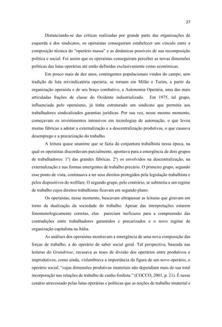 Distanciando-se das críticas realizadas por grande parte das organizações de
esquerda e dos sindicatos, os operaístas conseguiram estabelecer um vínculo entre a
composição técnica
política e social. Foi assim que os operaístas conseguiram perceber as novas dimensões
políticas das lutas operárias até então definidas exclusivamente como econômicas.
Em pouco mais de dez anos, contingentes populacionais vindos do campo, sem
tradição de luta reivindicatória operária, se tornam em Milão e Turim, a partir da
organização operaísta e de seu braço combativo, a Autonomia Operária, uma das mais
articuladas frações de classe do Ocidente industrializado. Em 1975, tal grupo,
influenciada pelo operaísmo, já tinha estruturado um sindicato que permitia aos
trabalhadores sindicalizados garantias jurídicas. Por sua vez, nesse mesmo momento,
começavam os investimentos intensivos em tecnologias de automação, o que levou
muitas fábricas a adotar a externalização e a descentralização produtivas, o que causava
desemprego e a precarização do trabalho.
A leitura quase unanime que se fazia da conjuntura trabalhista nessa época, na
qual os operaístas discordavam parcialmente, apontava para a emergência de dois grupos
de trabalhadores: 1º) das grandes fábricas. 2º) os envolvidos na descentralização, na
externalização e nas formas emergentes de trabalho precário. O primeiro grupo, segundo
esse ponto de vista, continuava a ter seus direitos protegidos pela legislação trabalhista e
pelos dispositivos do wellfare. O segundo grupo, pelo contrário, se submetia a um regime
de trabalho cujos direitos trabalhistas ficavam em segundo plano.
Os operaístas, nesse momento, buscavam ultrapassar as leituras que giravam em
torno da dualização da sociedade do trabalho. Apesar das interpretações estarem
fenomenologicamente corretas, elas pareciam ineficazes para a compreensão das
contradições entre trabalhadores garantidos e precarizados e o novo regime de
organização capitalista na Itália.
As análises dos operaístas mostravam a emergência de uma nova composição das
forças de trabalho, a do operário de saber social geral. Tal perspectiva, baseada nas
leituras do Grundrisse, recusava as teses de divisão dos operários entre produtivos e
improdutivos, como ainda, vislumbrava a importância da figura de um novo operário, o
incorporação
cenário atravessado pelas lutas operárias e políticas que as noções de trabalho imaterial e
 