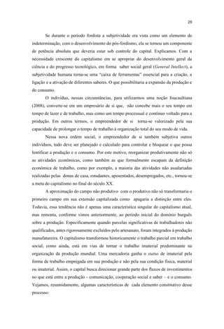 Se durante o período fordista a subjetividade era vista como um elemento de
indeterminação, com o desenvolvimento do pós-fordismo, ela se tornou um componente
de potência absoluta que deveria estar sob controle do capital. Explicamos. Com a
necessidade crescente do capitalismo em se apropriar do desenvolvimento geral da
ciência e do progresso tecnológico, em forma saber social geral (General Intellect), a
subjetividade humana torna-
ligação e a ativação de diferentes saberes. O que possibilitaria a expansão da produção e
do consumo.
O indivíduo, nessas circunstâncias, para utilizarmos uma noção foucaultiana
(2008), converte-se em um empresário de si que, não concebe mais o seu tempo em
tempo de lazer e de trabalho, mas como um tempo processual e contínuo voltado para a
produção. Em outros termos, o empreendedor de si torna-se valorizado pela sua
capacidade de prolongar o tempo de trabalho à organização total do seu modo de vida.
Nessa nova ordem social, o empreendedor de si também subjetiva outros
indivíduos, tudo deve ser planejado e calculado para controlar e bloquear o que possa
lentificar a produção e o consumo. Por este motivo, reorganizar produtivamente não só
as atividades econômicas, como também as que formalmente escapam da definição
econômica de trabalho, como por exemplo, a maioria das atividades não assalariadas
realizadas pelas donas de casa, estudantes, aposentados, desempregados, etc., tornou-se
a meta do capitalismo no final do século XX.
A aproximação do campo não produtivo com o produtivo não só transformaria o
primeiro campo em sua extensão capitalizada como apagaria a distinção entre eles.
Todavia, essa tendência não é apenas uma característica singular do capitalismo atual,
mas remonta, conforme vimos anteriormente, ao período inicial do domínio burguês
sobre a produção. Especificamente quando parcelas significativas de trabalhadores não
qualificados, antes rigorosamente excluídos pelo artesanato, foram integrados à produção
manufatureira. O capitalismo transformou historicamente o trabalho parcial em trabalho
social, como ainda, está em vias de tornar o trabalho imaterial predominante na
organização da produção mundial. Uma mercadoria ganha o status de imaterial pela
forma de trabalho empregada em sua produção e não pela sua condição física, material
ou imaterial. Assim, o capital busca direcionar grande parte dos fluxos de investimentos
no que está entre a produção - comunicação, cooperação social e saber e o consumo.
Vejamos, resumidamente, algumas características de cada elemento constitutivo desse
processo:
 
