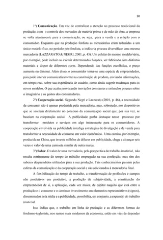 1º) Comunicação. Em vez de centralizar a atenção no processo tradicional da
produção, com o controle dos mercados de matéria-prima e de mão de obra, a empresa
se volta atentamente para a comunicação, ou seja, para a venda e a relação com o
consumidor. Enquanto que na produção fordista as mercadorias eram reduzidas a um
único modelo fixo, no período pós-fordista, a indústria procura diversificar uma mesma
mercadoria (LAZZARATO & NEGRI, 2001, p. 43). Um celular do mesmo modelo/série,
por exemplo, pode incluir ou excluir determinadas funções, ser fabricado com distintos
materiais e dispor de diferentes cores. Dependendo das funções escolhidas, o preço
aumenta ou diminui. Além disso, o consumidor torna-se uma espécie de empreendedor,
pois pode intervir comunicativamente na constituição do produto, enviando informações,
em tempo real, sobre sua experiência de usuário, como ainda sugerir mudanças para os
novos modelos. O que acaba provocando inovações constantes e estímulos perenes sobre
o imaginário e os gostos dos consumidores.
2º) Cooperação social. Segundo Negri e Lazzarato (2001, p. 46), a necessidade
de consumir não é apenas produzida pela mercadoria, mas, sobretudo, por dispositivos
que se inserem diretamente no processo da comunicação social que, por sua vez, se
baseiam na cooperação social. A publicidade ganha destaque nesse processo por
transformar produtos e serviços em algo interessante para os consumidores. A
cooperação envolvida na publicidade interliga estratégias de divulgação e de venda para
transformar a necessidade de consumo em valor econômico. Uma camisa, por exemplo,
produzida na China, que investe milhões de dólares em publicidade, chega a alcançar seis
vezes o valor de uma camiseta similar de outra marca.
3º) Saber. O valor de uma mercadoria, pela perspectiva do trabalho imaterial, não
resulta estritamente do tempo de trabalho empregado na sua confecção, mas sim dos
saberes desprendidos utilizados para a sua produção. Tais conhecimentos passam pelas
esferas da comunicação e da cooperação social e são adicionados à mercadoria final.
A flexibilização do tempo de trabalho, a transformação de profissões e campos
não produtivos em produtivo, a produção de subjetividade, a constituição do
empreendedor de si, a aplicação, cada vez maior, de capital naquilo que está entre a
produção e o consumo e o contínuo investimento em elementos representativos (signos),
disseminados pela mídia e a publicidade, possibilita, em conjunto, a expansão do trabalho
imaterial.
Isso indica que, o trabalho em linha de produção e as diferentes formas do
fordismo-taylorista, nos ramos mais modernos da economia, estão em vias de depender
 