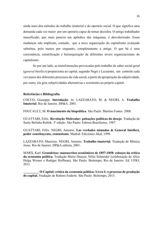 ainda mais dos métodos do trabalho imaterial e do operário social. O que significa uma
demanda cada vez maior por um operário capaz de tomar decisões. O antigo trabalhador
massificado, que mais parecia um apêndice das máquinas, é desvalorizado. Essas
mudanças não implicam, contudo, que a nova organização do capitalismo avançado
substitua, pelo menos por enquanto, completamente a antiga. O que há é uma
coexistência, estratificação e hierarquização de diferentes níveis organizacionais do
capitalismo.
Se por um lado, as transformações provocadas pelo trabalho de saber social geral
(general Intellect) proporciona ao capital, segundo Negri e Lazzarato, um controle cada
vez maior dos diferentes processos da vida social, a partir da apropriação da subjetividade,
por outro, ela gera subjetividades alternativas e resistentes ao próprio capital.
Referências e Bibliografia
COCCO, Giuseppe. Introdução. In: LAZZARATO, M. & NEGRI, A. Trabalho
Imaterial. Rio de Janeiro. DP&A. 2001.
FOUCAULT, M. O nascimento da biopolítica. São Paulo. Martins Fontes. 2008.
GUATTARI, Félix. Revolução Molecular: pulsações políticas do desejo. Tradução de
Suely Belinha Rolnik. 3º edição. São Paulo: Editora Brasiliense, 1987.
GUATTARI, Félix. NEGRI, Antonio. Las verdades nómadas & General Intellect,
poder constituyente, comunismo. Madrid: Ediciones Akal, 1999.
LAZZARATO, Maurizio. NEGRI, Antonio. Trabalho imaterial. Tradução de Mônica
Jesus. Rio de Janeiro: DP&A editora, 2001.
MARX, Karl. Grundrisse: manuscritos econômicos de 1857-1858: esboços da crítica
da economia política. Tradução Mario Duayer, Nélio Schneider (colaboração de Alice
Helga Werner e Rudiger Hoffman). São Paulo: Boitempo; Rio de Janeiro: Ed. UFRJ,
2011.
_________. O Capital: crítica da economia política: Livro I: o processo de produção
do capital. Tradução de Rubens Enderle. São Paulo: Boitempo, 2013.
 