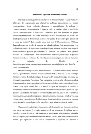 Democracia e política: as razões de um ódio
Pretende-se avaliar, por meio das análises do pensador francês Jacques Rancière,
a hipótese do esgotamento das alternativas políticas democráticas no mundo
contemporâneo. Nesta avaliação chegamos à essencialidade da política e,
consequentemente, da democracia. A hipótese então se recoloca. Qual o sentido das
críticas contemporâneas à democracia? Sobretudo por elas provirem de grupos
sociais que se beneficiam e não vivem em situação de risco. As conclusões nos levam a um
estado político que, de democrático, há pouco. que há de específico para pensar sob
o nome de política Esta questão anima toda obra O Desentendimento (1996) de
Jacques Rancière e é a pedra de toque de sua reflexão política. Sua resposta passa pela
definição do campo de estudos da filosofia política e, mais do que isso, nos remete à
essencialidade da política que, conforme o filósofo, foi perdida pela política
moderna e, sobremaneira, pela contemporânea. Ao buscar pela essência do político,
Rancière caminha na contramão das reflexões atuais nos campos das ciências humanas,
em particular da filosofia e
da política, nesta busca, como veremos, aparece uma quase indistinção entre filosofia,
política e democracia.
O específico do político é o desentendimento. A resposta aparece, numa primeira
mirada, aparentemente simples, todavia confronta toda à tradição. A um só tempo
Rancière se afasta da tradição antiga e da moderna. Da antiga, temos aqui em mente seu
principal representante: Aristóteles. Para o estagirita, como se sabe, o homem se define
de duas maneiras, uma, um animal político (zoon politikon); outra, um animal dotado
de fala (zoon logon ekhon). Isto é, o homem é capaz, na linguagem, se entender e,
deste modo, compartilhar um modo de vida. O modo de vida da cidade (pólis), ou seja,
político. Da moderna, na figura do soberano hobbesiano que, ao pôr fim no estado de
natureza, isto é, um estado onde reina o desentendimento, inaugura o estado civil, onde
reina a ordem e entendimento. Evidente que o fundamento dessa passagem se encontra
no medo, porém, de qualquer modo, o conflito é aqui o lado negativo da política.
O pensador francês se propõe, portanto, redefinir aquilo que chamamos política,
num duplo movimento. O primeiro extensivo. O que chamamos de política recebe,
para ele, a alcunha de polícia. De modo que o sentido dessa palavra deve ser alargado.
Polícia é aquilo que comumente chamamos política, ou seja, toda sorte de instituições e
normas que organizam a vida social, administram o cotidiano ou realizam a
 