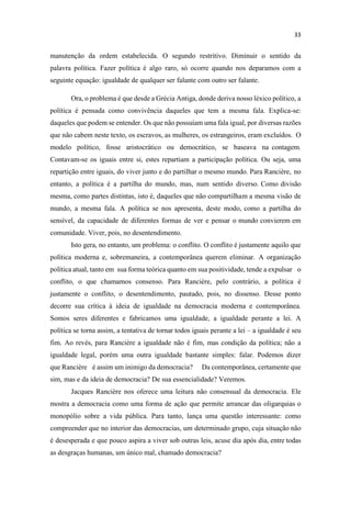 manutenção da ordem estabelecida. O segundo restritivo. Diminuir o sentido da
palavra política. Fazer política é algo raro, só ocorre quando nos deparamos com a
seguinte equação: igualdade de qualquer ser falante com outro ser falante.
Ora, o problema é que desde a Grécia Antiga, donde deriva nosso léxico político, a
política é pensada como convivência daqueles que tem a mesma fala. Explica-se:
daqueles que podem se entender. Os que não possuíam uma fala igual, por diversas razões
que não cabem neste texto, os escravos, as mulheres, os estrangeiros, eram excluídos. O
modelo político, fosse aristocrático ou democrático, se baseava na contagem.
Contavam-se os iguais entre si, estes repartiam a participação política. Ou seja, uma
repartição entre iguais, do viver junto e do partilhar o mesmo mundo. Para Rancière, no
entanto, a política é a partilha do mundo, mas, num sentido diverso. Como divisão
mesma, como partes distintas, isto é, daqueles que não compartilham a mesma visão de
mundo, a mesma fala. A política se nos apresenta, deste modo, como a partilha do
sensível, da capacidade de diferentes formas de ver e pensar o mundo convierem em
comunidade. Viver, pois, no desentendimento.
Isto gera, no entanto, um problema: o conflito. O conflito é justamente aquilo que
política moderna e, sobremaneira, a contemporânea querem eliminar. A organização
política atual, tanto em sua forma teórica quanto em sua positividade, tende a expulsar o
conflito, o que chamamos consenso. Para Rancière, pelo contrário, a política é
justamente o conflito, o desentendimento, pautado, pois, no dissenso. Desse ponto
decorre sua crítica à ideia de igualdade na democracia moderna e contemporânea.
Somos seres diferentes e fabricamos uma igualdade, a igualdade perante a lei. A
política se torna assim, a tentativa de tornar todos iguais perante a lei a igualdade é seu
fim. Ao revés, para Rancière a igualdade não é fim, mas condição da política; não a
igualdade legal, porém uma outra igualdade bastante simples: falar. Podemos dizer
que Rancière é assim um inimigo da democracia? Da contemporânea, certamente que
sim, mas e da ideia de democracia? De sua essencialidade? Veremos.
Jacques Rancière nos oferece uma leitura não consensual da democracia. Ele
mostra a democracia como uma forma de ação que permite arrancar das oligarquias o
monopólio sobre a vida pública. Para tanto, lança uma questão interessante: como
compreender que no interior das democracias, um determinado grupo, cuja situação não
é desesperada e que pouco aspira a viver sob outras leis, acuse dia após dia, entre todas
as desgraças humanas, um único mal, chamado democracia?
 