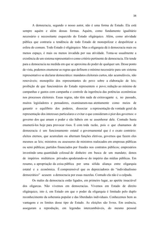 A democracia, segundo o nosso autor, não é uma forma de Estado. Ela está
sempre aquém e além dessas formas. Aquém, como fundamento igualitário
necessário e necessitante esquecido do Estado oligárquico. Além, como atividade
pública que contraria a tendência de todo Estado de monopolizar e despolitizar a
esfera do comum. Todo Estado é oligárquico. Mas a oligarquia dá à democracia mais ou
menos espaço, é mais ou menos invadida por sua atividade. Toma-se usualmente a
existência de um sistema representativo como critério pertinente de democracia. Ele tende
para a democracia na medida em que se aproxima do poder de qualquer um. Desse ponto
de vista, podemos enumerar as regras que definem o mínimo necessário para um sistema
representativo se declarar democrático: mandatos eleitorais curtos, não acumuláveis, não
renováveis; monopólio dos representantes do povo sobre a elaboração de leis;
proibição de que funcionários do Estado representem o povo; redução ao mínimo de
campanhas e gastos com campanha e controle da ingerência das potências econômicas
nos processos eleitorais. Essas regras, não têm nada de extravagante e, no passado,
muitos legisladores e pensadores, examinaram-nas atentamente como meios de
garantir o equilíbrio dos poderes, dissociar a representação da vontade geral da
representação dos interesses particulares e evitar o que consideram o pior dos governos: o
governo dos que amam o poder e são hábeis em se assenhorar dele. Contudo basta
enumerá-los hoje para provocar risos. E com toda razão, pois o que chamamos de
democracia é um funcionamento estatal e governamental que é o exato contrário:
eleitos eternos, que acumulam ou alternam funções eletivas, governos que fazem eles
mesmos as leis; ministros ou assessores de ministros realocados em empresas públicas
ou semi públicas; partidos financiados por fraudes nos contratos públicos; empresários
investindo uma quantidade colossal de dinheiro em busca de um mandato; donos
de impérios midiáticos privados apoderando-se do império das mídias públicas. Em
resumo, a apropriação da coisa pública por uma sólida aliança entre oligarquia
estatal e a econômica. É compreensível que os depreciadores do ndividualismo
democrático acusem a democracia por essas mazelas. Contudo ela não é a culpada.
Os males da democracia estão ligados, em primeiro lugar, ao apetite insaciável
dos oligarcas. Não vivemos em democracias. Vivemos em Estado de direito
oligárquico, isto é, em Estado em que o poder da oligarquia é limitado pelo duplo
reconhecimento da soberania popular e das liberdades individuais. Conhecemos bem as
vantagens e os limites desse tipo de Estado. As eleições são livres. Em essência,
asseguram a reprodução, em legendas intercambiáveis, do mesmo pessoal
 