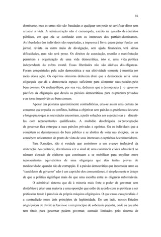 dominante, mas as urnas não são fraudadas e qualquer um pode se certificar disso sem
arriscar a vida. A administração não é corrompida, exceto na questão de contratos
públicos, em que ela se confunde com os interesses dos partidos dominantes.
As liberdades dos indivíduos são respeitadas; a imprensa é livre: quem quiser fundar um
jornal, revista ou outro meio de divulgação, sem ajuda financeira, terá sérias
dificuldades, mas não será preso. Os direitos de associação, reunião e manifestação
permitem a organização de uma vida democrática, isto é, uma vida política
independente da esfera estatal. Essas liberdades não são dádivas dos oligarcas.
Foram conquistadas pela ação democrática e sua efetividade somente é mantida por
meio dessa ação. Os espíritos otimistas deduzem disto que a democracia seria uma
oligarquia que dá a democracia espaço suficiente para alimentar suas paixões pelo
bem comum. Os melancólicos, por sua vez, deduzem que a democracia é o governo
pacífico da oligarquia que desvia as paixões democráticas para os prazeres privados
e as torna insensíveis ao bem comum.
Apesar das posturas aparentemente contraditórias, cria-se assim uma cultura do
consenso que repudia os conflitos, habitua a objetivar sem paixão os problemas de curto
e longo prazo que as sociedades encontram, a pedir soluções aos especialistas e discuti-
las com representantes qualificados. A multidão desobrigada da preocupação
de governar fica entregue a suas paixões privadas e egoístas. Ou os indivíduos que a
compõem se desinteressam do bem público e se abstêm de votar nas eleições, ou as
concebem unicamente do ponto de vista de seus interesses e caprichos de consumidores.
Para Rancière, não é verdade que assistimos a um avanço inelutável da
abstenção. Ao contrário, deveríamos ver o sinal de uma constância cívica admirável no
número elevado de eleitores que continuam a se mobilizar para escolher entre
representantes equivalentes de uma oligarquia que deu tantas provas de
mediocridade, quando não de corrupção. E a paixão democrática que incomoda tanto os
ndidatos de governo não é um capricho dos consumidores, é simplesmente o desejo
de que a política signifique mais do que uma escolha entre as oligarcas substituíveis.
O admirável sistema que dá à minoria mais forte o poder de governar sem
distúrbios e criar uma maioria e uma oposição que estão de acordo com as políticas a ser
praticadas tende à paralisia da própria máquina oligárquica. O que causa essa paralisia é
a contradição entre dois princípios de legitimidade. De um lado, nossos Estados
oligárquicos de direito referem-se a um princípio de soberania popular, onde os que não
tem título para governar podem governar, contudo limitados pelo sistema de
 