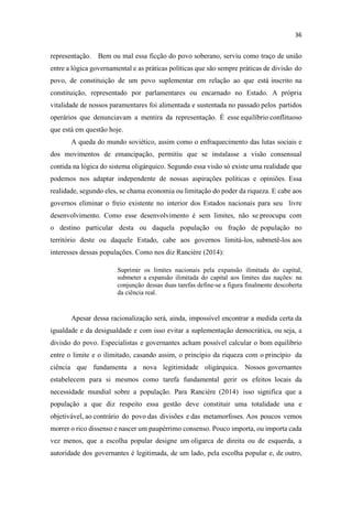 representação. Bem ou mal essa ficção do povo soberano, serviu como traço de união
entre a lógica governamental e as práticas políticas que são sempre práticas de divisão do
povo, de constituição de um povo suplementar em relação ao que está inscrito na
constituição, representado por parlamentares ou encarnado no Estado. A própria
vitalidade de nossos paramentares foi alimentada e sustentada no passado pelos partidos
operários que denunciavam a mentira da representação. É esse equilíbrio conflituoso
que está em questão hoje.
A queda do mundo soviético, assim como o enfraquecimento das lutas sociais e
dos movimentos de emancipação, permitiu que se instalasse a visão consensual
contida na lógica do sistema oligárquico. Segundo essa visão só existe uma realidade que
podemos nos adaptar independente de nossas aspirações políticas e opiniões. Essa
realidade, segundo eles, se chama economia ou limitação do poder da riqueza. E cabe aos
governos eliminar o freio existente no interior dos Estados nacionais para seu livre
desenvolvimento. Como esse desenvolvimento é sem limites, não se preocupa com
o destino particular desta ou daquela população ou fração de população no
território deste ou daquele Estado, cabe aos governos limitá-los, submetê-los aos
interesses dessas populações. Como nos diz Rancière (2014):
Suprimir os limites nacionais pela expansão ilimitada do capital,
submeter a expansão ilimitada do capital aos limites das nações: na
conjunção dessas duas tarefas define-se a figura finalmente descoberta
da ciência real.
Apesar dessa racionalização será, ainda, impossível encontrar a medida certa da
igualdade e da desigualdade e com isso evitar a suplementação democrática, ou seja, a
divisão do povo. Especialistas e governantes acham possível calcular o bom equilíbrio
entre o limite e o ilimitado, casando assim, o princípio da riqueza com o princípio da
ciência que fundamenta a nova legitimidade oligárquica. Nossos governantes
estabelecem para si mesmos como tarefa fundamental gerir os efeitos locais da
necessidade mundial sobre a população. Para Rancière (2014) isso significa que a
população a que diz respeito essa gestão deve constituir uma totalidade una e
objetivável, ao contrário do povo das divisões e das metamorfoses. Aos poucos vemos
morrer o rico dissenso e nascer um paupérrimo consenso. Pouco importa, ou importa cada
vez menos, que a escolha popular designe um oligarca de direita ou de esquerda, a
autoridade dos governantes é legitimada, de um lado, pela escolha popular e, de outro,
 