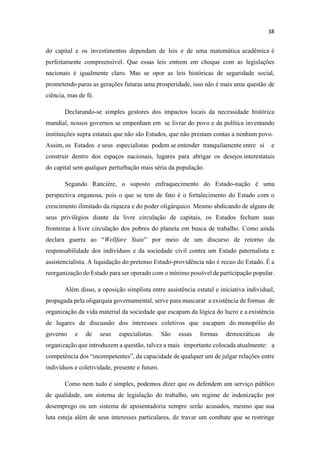 do capital e os investimentos dependam de leis e de uma matemática acadêmica é
perfeitamente compreensível. Que essas leis entrem em choque com as legislações
nacionais é igualmente claro. Mas se opor as leis históricas de seguridade social,
prometendo paras as gerações futuras uma prosperidade, isso não é mais uma questão de
ciência, mas de fé.
Declarando-se simples gestores dos impactos locais da necessidade histórica
mundial, nossos governos se empenham em se livrar do povo e da política inventando
instituições supra estatais que não são Estados, que não prestam contas a nenhum povo.
Assim, os Estados e seus especialistas podem se entender tranquilamente entre si e
construir dentro dos espaços nacionais, lugares para abrigar os desejos interestatais
do capital sem qualquer perturbação mais séria da população.
Segundo Rancière, o suposto enfraquecimento do Estado-nação é uma
perspectiva enganosa, pois o que se tem de fato é o fortalecimento do Estado com o
crescimento ilimitado da riqueza e do poder oligárquico. Mesmo abdicando de alguns de
seus privilégios diante da livre circulação de capitais, os Estados fecham suas
fronteiras à livre circulação dos pobres do planeta em busca de trabalho. Como ainda
declara guerra ao Wellfare State por meio de um discurso de retorno da
responsabilidade dos indivíduos e da sociedade civil contra um Estado paternalista e
assistencialista. A liquidação do pretenso Estado-providência não é recuo do Estado. É a
reorganização do Estado para ser operado com o mínimo possível de participação popular.
Além disso, a oposição simplista entre assistência estatal e iniciativa individual,
propagada pela oligarquia governamental, serve para mascarar a existência de formas de
organização da vida material da sociedade que escapam da lógica do lucro e a existência
de lugares de discussão dos interesses coletivos que escapam do monopólio do
governo e de seus especialistas. São essas formas democráticas de
organização que introduzem a questão, talvez a mais importante colocada atualmente: a
competência dos incompetente da capacidade de qualquer um de julgar relações entre
indivíduos e coletividade, presente e futuro.
Como nem tudo é simples, podemos dizer que os defendem um serviço público
de qualidade, um sistema de legislação do trabalho, um regime de indenização por
desemprego ou um sistema de aposentadoria sempre serão acusados, mesmo que sua
luta esteja além de seus interesses particulares, de travar um combate que se restringe
 