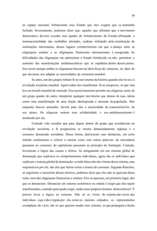 ao espaço nacional, fortalecendo esse Estado que eles exigem que se mantenha
fechado. Inversamente, podemos dizer que, aqueles que afirmam que o movimento
democrático deveria exceder esse quadro de fortalecimento do Estado afirmando a
transnacionalidade das multidões nômades, acabam militando pela constituição de
instituições interestatais, desses lugares extraterritoriais em que a aliança entre as
oligarquias estatais e as oligarquias financeiras internacionais é assegurada. As
dificuldades das oligarquias em administrar o Estado fortalecido ou não, permitem o
aumento das manifestações antidemocráticas que se espalham dentro desses países.
Isso ocorre porque ambas as oligarquias buscam na ideia-força do consenso, na ideia de
que devemos nos adaptar as necessidades da economia mundial.
Se antes, um dos grupos tinham fé no movimento da história quando este levava à
revolução socialista mundial. Agora todos eles manifestam fé no progresso, só que esta
leva ao triunfo mundial do mercado. Esse posicionamento permite aos oligarcas, tanto de
um grupo quanto de outro, interpretar qualquer movimento que destoe de suas ideias
como uma manifestação de uma fração ideologizada e atrasada da população. Mas
enquanto houver atrasados, haverá para eles a necessidade de conscientizá-los de
seu atraso. Os oligarcas sentem essa solidariedade, e seu antidemocratismo é
moderado por ela.
Contudo vale ressaltar que para alguns dentro do grupo que acreditavam na
revolução socialista, a fé progressista se mostra demasiadamente ingênua e o
consenso demasiado sorridente. Dessa forma, deslocaram suas denúncias, em certo
sentido continuaram a criticar a mesma coisa com outras palavras: da mercadoria
passaram ao consumo; do capitalismo passaram ao princípio da ilimitação. Contudo,
inverteram a lógica das causas e efeitos. Se antigamente era um sistema global de
dominação que explicava os comportamentos individuais, agora são os indivíduos que
explicam o sistema global de dominação: os indivíduos não são vítimas desse sistema, mas
responsáveis por ele, são eles que fazem reinar a tirania do consumo. Segundo Rancière,
se seguirmos o raciocínio desses teóricos, podemos dizer que eles não se queixam desse
reino, nem das oligarquias financeiras e estatais. Eles se queixam, em primeiro lugar, dos
que as denunciam. Denunciar um sistema econômico ou estatal é exigir que eles sejam
transformados, contudo quem pode exigir, senão esses próprios homens democráticos? É
preciso levar a lógica ao extremo. Não só os vícios do sistema são vícios dos
indivíduos cuja vida é regida por ele, como os maiores culpados, os representantes
exemplares do vício, são os que querem mudar esse sistema, os que propagam a ilusão
 