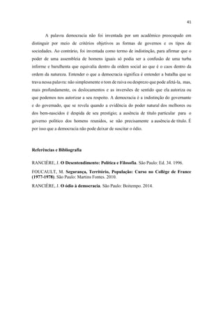A palavra democracia não foi inventada por um acadêmico preocupado em
distinguir por meio de critérios objetivos as formas de governos e os tipos de
sociedades. Ao contrário, foi inventada como termo de indistinção, para afirmar que o
poder de uma assembleia de homens iguais só podia ser a confusão de uma turba
informe e barulhenta que equivalia dentro da ordem social ao que é o caos dentro da
ordem da natureza. Entender o que a democracia significa é entender a batalha que se
trava nessa palavra: não simplesmente o tom de raiva ou desprezo que pode afetá-la, mas,
mais profundamente, os deslocamentos e as inversões de sentido que ela autoriza ou
que podemos nos autorizar a seu respeito. A democracia é a indistinção do governante
e do governado, que se revela quando a evidência do poder natural dos melhores ou
dos bem-nascidos é despida de seu prestígio; a ausência de título particular para o
governo político dos homens reunidos, se não precisamente a ausência de título. É
por isso que a democracia não pode deixar de suscitar o ódio.
Referências e Bibliografia
RANCIÈRE, J. O Desentendimento: Política e Filosofia. São Paulo: Ed. 34. 1996.
FOUCAULT, M. Segurança, Território, População: Curso no Collège de France
(1977-1978). São Paulo: Martins Fontes. 2010.
RANCIÈRE, J. O ódio à democracia. São Paulo: Boitempo. 2014.
 
