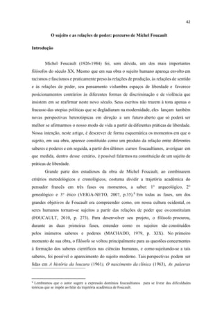 O sujeito e as relações de poder: percurso de Michel Foucault
Introdução
Michel Foucault (1926-1984) foi, sem dúvida, um dos mais importantes
filósofos do século XX. Mesmo que em sua obra o sujeito humano apareça envolto em
racismos e fascismos e praticamente preso às relações de produção, às relações de sentido
e às relações de poder, seu pensamento vislumbra espaços de liberdade e favorece
posicionamentos contrários às diferentes formas de discriminação e de violência que
insistem em se reafirmar neste novo século. Seus escritos não trazem à tona apenas o
fracasso das utopias políticas que se degladiaram na modernidade, eles lançam também
novas perspectivas heterotópicas em direção a um futuro aberto que só poderá ser
melhor se afirmarmos o nosso modo de vida a partir de diferentes práticas de liberdade.
Nossa intenção, neste artigo, é descrever de forma esquemática os momentos em que o
sujeito, em sua obra, aparece constituído como um produto da relação entre diferentes
saberes e poderes e em seguida, a partir dos últimos cursos foucaultianos, averiguar em
que medida, dentro desse cenário, é possível falarmos na constituição de um sujeito de
práticas de liberdade.
Grande parte dos estudiosos da obra de Michel Foucault, ao combinarem
critérios metodológicos e cronológicos, costuma dividir a trajetória acadêmica do
pensador francês em três fases ou momentos, a saber: 1° arqueológico, 2°
genealógico e 3° ético (VEIGA-NETO, 2007, p.35).8
Em todas as fases, um dos
grandes objetivos de Foucault era compreender como, em nossa cultura ocidental, os
seres humanos tornam-se sujeitos a partir das relações de poder que os constituíam
(FOUCAULT, 2010, p. 273). Para desenvolver seu projeto, o filósofo procurou,
durante as duas primeiras fases, entender como os sujeitos são constituídos
pelos inúmeros saberes e poderes (MACHADO, 1979, p. XIX). No primeiro
momento de sua obra, o filósofo se voltou principalmente para as questões concernentes
à formação dos saberes científicos nas ciências humanas, e como sujeitando-se a tais
saberes, foi possível o aparecimento do sujeito moderno. Tais perspectivas podem ser
lidas em A história da loucura (1961), O nascimento da clínica (1963), As palavras
8
Lembramos que o autor sugere a expressão domínios foucaultianos para se livrar das dificuldades
teóricas que se impõe ao falar da trajetória acadêmica de Foucault.
 