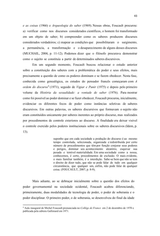 e as coisas (1966) e Arqueologia do saber (1969). Nessas obras, Foucault procurou:
a) verificar como nos discursos considerados científicos, o homem foi transformado
em um objeto de saber; b) compreender como os saberes produzem discursos
considerados verdadeiros; c) mapear as condições que possibilitaram o surgimento,
a permanência, a transformação e o desaparecimento de alguns desses discursos
(MUCHAIL, 2004, p. 11-12). Podemos dizer que o filósofo procurava demonstrar
como o sujeito se constituía a partir de determinados saberes discursivos.
Em um segundo momento, Foucault buscou relacionar o estudo anterior
sobre a constituição dos saberes com a problemática do poder e seus efeitos, mais
precisamente a questão de como os poderes dominam e se fazem obedecer. Nesta fase,
conhecida como genealógica, os estudos do pensador francês começaram com A
ordem do discurso9
(1971), seguido de Vigiar e Punir (1975) e depois pelo primeiro
volume da História da sexualidade: a vontade de saber (1976). Para mostrar
como foi possível ao poder dominar e se fazer obedecer, Foucault procurou, inicialmente,
evidenciar os diferentes focos de poder como instâncias seletivas de saberes
discursivos. Em outras palavras, os saberes discursivos que formavam o sujeito não
eram constituídos unicamente por saberes inerentes ao próprio discurso, mas realizados
por procedimentos de controle exteriores ao discurso. A finalidade era deixar visível
o controle exercido pelos poderes institucionais sobre os saberes discursivos (Idem, p.
13).
suponho que em cada sociedade a produção do discurso é ao mesmo
tempo controlada, selecionada, organizada e redistribuída por certo
número de procedimentos que têm por função conjurar seus poderes
e perigos, dominar seu acontecimento aleatório, esquivar sua
pesada e temível materialidade. Em uma sociedade como a nossa,
conhecemos, é certo, procedimentos de exclusão. O mais evidente,
o mais familiar também, é a interdição. Sabe-se bem que não se tem
o direito de dizer tudo, que não se pode falar de tudo em qualquer
circunstância, que qualquer um, enfim, não pode falar de qualquer
coisa. (FOUCAULT, 2007, p. 8-9).
Mais adiante, ao se debruçar inicialmente sobre a questão dos efeitos do
poder governamental na sociedade ocidental, Foucault acabou diferenciando,
primeiramente, duas modalidades de tecnologia de poder, o poder de soberania e o
poder disciplinar. O primeiro poder, o de soberania, se desenvolveu do final da idade
9
Aula inaugural de Michel Foucault pronunciada no Collège de France em 2 de dezembro de 1970 e
publicada pela editora Gallimard em 1971.
 