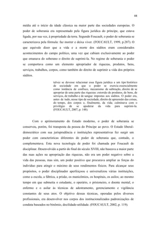 média até o início da idade clássica na maior parte das sociedades europeias. O
poder de soberania era representado pela figura jurídica do príncipe, que estava
ligada, por sua vez, à propriedade da terra. Segundo Foucault, o poder de soberania se
caracterizava pela fórmula: faz morrer e deixa viver. (FOUCAULT, 1999, p.287). O
que equivale dizer que a vida e a morte dos súditos eram considerados
acontecimentos do campo político, uma vez que cabiam exclusivamente ao poder
que emanava do soberano o direito de suprimi-la. No regime de soberania o poder
se comportava como um elemento apropriador de riquezas, produtos, bens,
serviços, trabalhos, corpos, como também do direito de suprimir a vida dos próprios
súditos.
talvez se devesse relacionar essa figura jurídica a um tipo histórico
de sociedade em que o poder se exercia essencialmente
como instância de confisco, mecanismo de subtração, direito de se
apropriar de uma parte das riquezas: extorsão de produtos, de bens, de
serviços, de trabalho e de sangue impostas aos súditos. O poder era,
antes de tudo, nesse tipo de sociedade, direito de apreensão das coisas,
do tempo, dos corpos e, finalmente, da vida; culminava com o
privilégio de se apoderar da vida para suprimi-la.
(FOUCAULT, 2007, p. 148).
Com o aprimoramento do Estado moderno, o poder de soberania se
conservou, porém, foi transposta da pessoa do Príncipe ao povo. O Estado liberal-
democrático com sua jurisprudência e instituições representativas fez surgir um
poder com características diferentes do poder de soberania que, contudo, o
complementava. Esta nova tecnologia de poder foi chamada por Foucault de
disciplinar. Desenvolvido a partir do final do século XVIII, não baseava a maior parte
das suas ações na apropriação das riquezas, não era um poder negativo sobre a
vida das pessoas, mas sim, um poder positivo que procurava ampliar as forças do
indivíduo para atingir o máximo de seus rendimentos físicos. Para alcançar seus
propósitos, o poder disciplinador aperfeiçoou e universalizou várias instituições,
como a escola, a fábrica, a prisão, os manicômios, os hospitais, os asilos; ao mesmo
tempo em que submetia o estudante, o operário, o prisioneiro, o doente mental, o
enfermo e o asilar às técnicas de adestramento, gerenciamento e vigilância
constantes de seus atos. O objetivo dessas técnicas, operadas pelos diversos
profissionais, era desenvolver nos corpos dos institucionalizados padronizações de
conduta baseados no binômio, docilidade-utilidade. (FOUCAULT, 2002, p. 119).
 