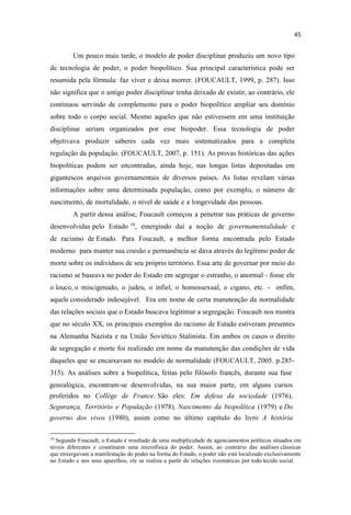 Um pouco mais tarde, o modelo de poder disciplinar produziu um novo tipo
de tecnologia de poder, o poder biopolítico. Sua principal característica pode ser
resumida pela fórmula: faz viver e deixa morrer. (FOUCAULT, 1999, p. 287). Isso
não significa que o antigo poder disciplinar tenha deixado de existir, ao contrário, ele
continuou servindo de complemento para o poder biopolítico ampliar seu domínio
sobre todo o corpo social. Mesmo aqueles que não estivessem em uma instituição
disciplinar seriam organizados por esse biopoder. Essa tecnologia de poder
objetivava produzir saberes cada vez mais sistematizados para a completa
regulação da população. (FOUCAULT, 2007, p. 151). As provas históricas das ações
biopolíticas podem ser encontradas, ainda hoje, nas longas listas depositadas em
gigantescos arquivos governamentais de diversos países. As listas revelam várias
informações sobre uma determinada população, como por exemplo, o número de
nascimento, de mortalidade, o nível de saúde e a longevidade das pessoas.
A partir dessa análise, Foucault começou a penetrar nas práticas de governo
desenvolvidas pelo Estado 10
, emergindo daí a noção de governamentalidade e
de racismo de Estado. Para Foucault, a melhor forma encontrada pelo Estado
moderno para manter sua coesão e permanência se dava através do legítimo poder de
morte sobre os indivíduos de seu próprio território. Essa arte de governar por meio do
racismo se baseava no poder do Estado em segregar o estranho, o anormal - fosse ele
o louco, o miscigenado, o judeu, o infiel, o homossexual, o cigano, etc. - enfim,
aquele considerado indesejável. Era em nome de certa manutenção da normalidade
das relações sociais que o Estado buscava legitimar a segregação. Foucault nos mostra
que no século XX, os principais exemplos do racismo de Estado estiveram presentes
na Alemanha Nazista e na União Soviético Stalinista. Em ambos os casos o direito
de segregação e morte foi realizado em nome da manutenção das condições de vida
daqueles que se encaixavam no modelo de normalidade (FOUCAULT, 2005. p.285-
315). As análises sobre a biopolítica, feitas pelo filósofo francês, durante sua fase
genealógica, encontram-se desenvolvidas, na sua maior parte, em alguns cursos
proferidos no Collége de France. São eles: Em defesa da sociedade (1976),
Segurança, Território e População (1978). Nascimento da biopolítica (1979) e Do
governo dos vivos (1980), assim como no último capítulo do livro A história
10
Segundo Foucault, o Estado é resultado de uma multiplicidade de agenciamentos políticos situados em
níveis diferentes e cosntituem uma microfísica do poder. Assim, ao contrário das análises clássicas
que enxergavam a manifestação do poder na forma do Estado, o poder não está localizado exclusivamente
no Estado e nos seus aparelhos, ele se realiza a partir de relações rizomáticas por todo tecido social.
 