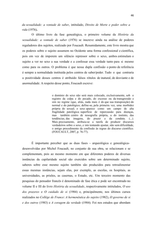 da sexualidade: a vontade de saber, intitulado, Direito de Morte e poder sobre a
vida (1976).
O último livro da fase genealógica, o primeiro volume da História da
sexualidade: a vontade de saber (1976) se inscreve ainda na análise de poderes
reguladores dos sujeitos, realizado por Foucault. Resumidamente, este livro mostra que
os poderes sobre o sujeito assumem no Ocidente uma forma confessional e científica,
pois em vez de imporem um silêncio repressor sobre o sexo, ambos estimulam o
sujeito a ver no sexo a sua verdade e a confessar essa verdade tanto para si mesmo
como para os outros. O problema é que nessa dupla confissão o ponto de referência
é sempre a normalidade instituída pelos centros de saber/poder. Tudo o que contraria
a positividade desses centros é atribuído falsos rótulos de inatural, de desviante e de
anormalidade. A respeito desse ponto, Foucault escreve:
o domínio do sexo não será mais colocado, exclusivamente, sob o
registro da culpa e do pecado, do excesso ou da transgressão e
sim no regime (que, aliás, nada mais é do que sua transposição) do
normal e do patológico; define-se, pela primeira vez, uma morbidez
própria do sexual; o sexo aparece como um campo de alta
fragilidade patológica: superfície de repercussão para doenças,
mas também centro de nosografia própria, a do instinto, das
tendências, das imagens, do prazer e da conduta. (...).
Mais precisamente, atribuiu-se a tarefa de produzir discursos
verdadeiros sobre o sexo, e isto tentando ajustar, não sem dificuldade,
o antigo procedimento da confissão às regras do discurso científico.
(FOUCAULT, 2007, p. 76-77).
É importante perceber que as duas fases - arqueológica e genealógica-
desenvolvidas por Michel Foucault, no conjunto de sua obra, se relacionam e se
complementam, pois ao mesmo momento em que diferentes poderes de diversas
instâncias da capilaridade social são exercidos sobre um determinado sujeito,
saberes sobre esse mesmo sujeito também são produzidos para retroalimentar
essas mesmas instâncias, sejam elas, por exemplo, as escolas, os hospitais, as
universidades, as prisões, as casernas, o Estado, etc. Um terceiro momento das
pesquisas do pensador francês é denominado de fase ética e pode ser encontrado no
volume II e III do livro História da sexualidade, respectivamente intitulados, O uso
dos prazeres e O cuidado de si (1984) e, principalmente, nos últimos cursos
realizados no Collége de France: A hermenêutica do sujeito (1982), O governo de si
e dos outros (1983) e A coragem da verdade (1984). Foi nos estudos que abordam
 