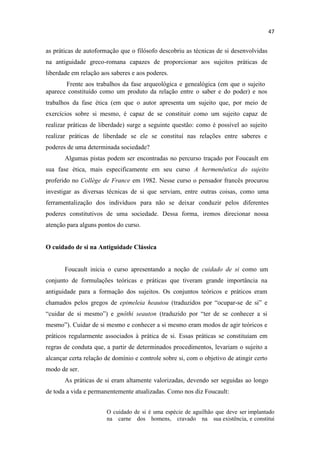 as práticas de autoformação que o filósofo descobriu as técnicas de si desenvolvidas
na antiguidade greco-romana capazes de proporcionar aos sujeitos práticas de
liberdade em relação aos saberes e aos poderes.
Frente aos trabalhos da fase arqueológica e genealógica (em que o sujeito
aparece constituído como um produto da relação entre o saber e do poder) e nos
trabalhos da fase ética (em que o autor apresenta um sujeito que, por meio de
exercícios sobre si mesmo, é capaz de se constituir como um sujeito capaz de
realizar práticas de liberdade) surge a seguinte questão: como é possível ao sujeito
realizar práticas de liberdade se ele se constituí nas relações entre saberes e
poderes de uma determinada sociedade?
Algumas pistas podem ser encontradas no percurso traçado por Foucault em
sua fase ética, mais especificamente em seu curso A hermenêutica do sujeito
proferido no Collège de France em 1982. Nesse curso o pensador francês procurou
investigar as diversas técnicas de si que serviam, entre outras coisas, como uma
ferramentalização dos indivíduos para não se deixar conduzir pelos diferentes
poderes constitutivos de uma sociedade. Dessa forma, iremos direcionar nossa
atenção para alguns pontos do curso.
O cuidado de si na Antiguidade Clássica
Foucault inicia o curso apresentando a noção de cuidado de si como um
conjunto de formulações teóricas e práticas que tiveram grande importância na
antiguidade para a formação dos sujeitos. Os conjuntos teóricos e práticos eram
chamados pelos gregos de epimeleia heautou (traduzidos por ocupar-se de e
ar de si mesmo ) e gnôthi seauton (traduzido por de se conhecer a si
mesm dar de si mesmo e conhecer a si mesmo eram modos de agir teóricos e
práticos regularmente associados à prática de si. Essas práticas se constituíam em
regras de conduta que, a partir de determinados procedimentos, levariam o sujeito a
alcançar certa relação de domínio e controle sobre si, com o objetivo de atingir certo
modo de ser.
As práticas de si eram altamente valorizadas, devendo ser seguidas ao longo
de toda a vida e permanentemente atualizadas. Como nos diz Foucault:
O cuidado de si é uma espécie de aguilhão que deve ser implantado
na carne dos homens, cravado na sua existência, e constitui
 