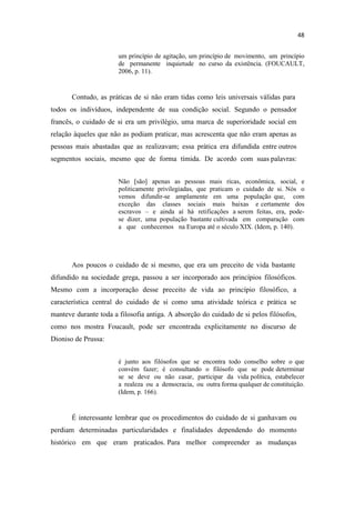 um princípio de agitação, um princípio de movimento, um princípio
de permanente inquietude no curso da existência. (FOUCAULT,
2006, p. 11).
Contudo, as práticas de si não eram tidas como leis universais válidas para
todos os indivíduos, independente de sua condição social. Segundo o pensador
francês, o cuidado de si era um privilégio, uma marca de superioridade social em
relação àqueles que não as podiam praticar, mas acrescenta que não eram apenas as
pessoas mais abastadas que as realizavam; essa prática era difundida entre outros
segmentos sociais, mesmo que de forma tímida. De acordo com suas palavras:
Não [são] apenas as pessoas mais ricas, econômica, social, e
politicamente privilegiadas, que praticam o cuidado de si. Nós o
vemos difundir-se amplamente em uma população que, com
exceção das classes sociais mais baixas e certamente dos
escravos e ainda aí há retificações a serem feitas, era, pode-
se dizer, uma população bastante cultivada em comparação com
a que conhecemos na Europa até o século XIX. (Idem, p. 140).
Aos poucos o cuidado de si mesmo, que era um preceito de vida bastante
difundido na sociedade grega, passou a ser incorporado aos princípios filosóficos.
Mesmo com a incorporação desse preceito de vida ao princípio filosófico, a
característica central do cuidado de si como uma atividade teórica e prática se
manteve durante toda a filosofia antiga. A absorção do cuidado de si pelos filósofos,
como nos mostra Foucault, pode ser encontrada explicitamente no discurso de
Dioniso de Prussa:
é junto aos filósofos que se encontra todo conselho sobre o que
convém fazer; é consultando o filósofo que se pode determinar
se se deve ou não casar, participar da vida política, estabelecer
a realeza ou a democracia, ou outra forma qualquer de constituição.
(Idem, p. 166).
É interessante lembrar que os procedimentos do cuidado de si ganhavam ou
perdiam determinadas particularidades e finalidades dependendo do momento
histórico em que eram praticados. Para melhor compreender as mudanças
 