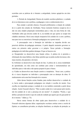 ocorridas com as práticas de si durante a antiguidade, iremos agrupá-las em dois
períodos:
1- Período da Antiguidade Clássica de modelo socrático-platônico: o cuidado
de si se relacionava com a política, a pedagogia e com o conhecimento de si.
Para estudar o período clássico, Foucault problematiza a relação do cuidado
de si a partir dos estudos de Alcibíades. Nesse momento histórico ocupar-se de si
não era uma simples preparação momentânea para a vida, era uma forma de vida.
Alcibíades sabia que deveria cuidar de si, na medida em que queria se ocupar dos
cidadãos atenienses. Havia uma relação inseparável do cuidado de si com a política,
mas para isso se concretizar a formação pedagógica era o ponto inicial.
A preocupação com a formação do indivíduo se impunha devido aos
possíveis defeitos da pedagogia ateniense. A partir daquele momento governar os
outros era primeiro saber governar a si próprio. Nesse período a formação
pedagógica do indivíduo ganhou destaque. O que se buscava era:
a). Desaprender ou desenvolver uma função crítica. A prática de si permitia a
eliminação dos maus hábitos e das falsas opiniões que se podia receber da massa e dos
maus mestres, dos parentes e do meio.
b). Enfrentar ou desenvolver uma função de luta. A prática de si, nessa modalidade
de aprendizado, era tida como um combate para armar e instrumentalizar um
indivíduo para a vida toda e não apenas prepará-lo para o futuro.
c). Cuidar ou desenvolver uma função curativa e terapêutica. Nesse caso, a prática
de si visava despertar no individuo a preocupação com as doenças da alma. O
medicamento seria uma boa formação de si mesmo.
Além dessas funções acima listadas, para melhor desenvolver o cuidado de
si, havia ainda a preocupação pedagógica em relação à escolha do mestre. Essa
escolha era importante porque o cuidado de si era também construído a partir dessa
relação. Assim Foucault observa: se pode cuidar de si sem passar pelo mestre,
não há cuidado de si sem a presença de um mestre E completa: orém, o que
define a posição do mestre é que ele cuida do cuidado que aquele que ele guia pode ter
de si mesmo. dem, p. 73).
Havia outras formas de obter ajuda para desenvolver o cuidado de si.
Foucault relaciona algumas delas: organizações escolares estritas como a escola de
Epiteto; os conselheiros privados; as relações familiares; as relações de proteção; as
 