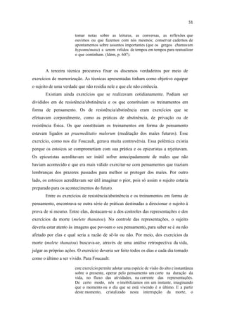 tomar notas sobre as leituras, as conversas, as reflexões que
ouvimos ou que fazemos com nós mesmos; conservar cadernos de
apontamentos sobre assuntos importantes (que os gregos chamavam
hypomnémata) a serem relidos de tempos em tempos para reatualizar
o que continham. (Idem, p. 607).
A terceira técnica procurava fixar os discursos verdadeiros por meio de
exercícios de memorização. As técnicas apresentadas tinham como objetivo equipar
o sujeito de uma verdade que não residia nele e que ele não conhecia.
Existiam ainda exercícios que se realizavam cotidianamente. Podiam ser
divididos em de resistência/abstinência e os que constituíam os treinamentos em
forma de pensamento. Os de resistência/abstinência eram exercícios que se
efetuavam corporalmente, como as práticas de abstinência, de privação ou de
resistência física. Os que constituíam os treinamentos em forma de pensamento
estavam ligados ao praemeditatio malorum (meditação dos males futuros). Esse
exercício, como nos diz Foucault, gerava muita controvérsia. Essa polêmica existia
porque os estoicos se comprometiam com sua prática e os epicuristas a rejeitavam.
Os epicuristas acreditavam ser inútil sofrer antecipadamente de males que não
haviam acontecido e que era mais válido exercitar-se com pensamentos que traziam
lembranças dos prazeres passados para melhor se proteger dos males. Por outro
lado, os estoicos acreditavam ser útil imaginar o pior, pois só assim o sujeito estaria
preparado para os acontecimentos do futuro.
Entre os exercícios de resistência/abstinência e os treinamentos em forma de
pensamento, encontrava-se outra série de práticas destinadas a direcionar o sujeito à
prova de si mesmo. Entre elas, destacam-se a dos controles das representações e dos
exercícios da morte (melete thanatou). No controle das representações, o sujeito
deveria estar atento às imagens que povoam o seu pensamento, para saber se é ou não
afetado por elas e qual seria a razão de sê-lo ou não. Por meio, dos exercícios da
morte (melete thanatou) buscava-se, através de uma análise retrospectiva da vida,
julgar as próprias ações. O exercício deveria ser feito todos os dias e cada dia tomado
como o último a ser vivido. Para Foucault:
este exercício permite adotar uma espécie de visão do alto e instantânea
sobre o presente, operar pelo pensamento um corte na duração da
vida, no fluxo das atividades, na corrente das representações.
De certo modo, nós o imobilizamos em um instante, imaginando
que o momento ou o dia que se está vivendo é o último. E a partir
deste momento, cristalizado nesta interrupção da morte, o
 