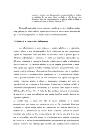 presente, o instante ou o dia aparecerão em sua realidade, ou melhor,
na realidade de seu valor. Serão revelados o valor do que estou
fazendo, o valor de meu pensamento, o valor da minha atividade, se
eu presumi-los como os últimos. (Idem, p. 581).
No modelo epicurista, estoico e cínico o cuidado de si estava ligado ao caráter
ético, pois estava relacionado ao aspecto autoformador e autocorretivo do sujeito. O
que se buscava era governar a si mesmo para se constituir eticamente.
O cuidado de si como prática da liberdade
Ao relacionarmos os dois modelos, o socrático-platônico e o epicurista,
estoico e cínico, e suas inúmeras práticas de si, percebemos que elas constituíam o
sujeito na antiguidade como um ponto de resistência ético e político para os
diferentes enfrentamentos cotidianos. A partir dos exercícios apreendidos nas
diferentes práticas de si buscava-se fazer das verdades memorizadas e aplicadas no
dia-a-dia uma voz de comando soberana sobre os próprios pensamentos e ações.
Para aqueles que seguiam o modelo socrático-platônico o autogoverno tinha início
quando o sujeito voltava os olhos para sua alma, para si mesmo, para se reconhecer
naquilo que ele é, e reconhecendo-se naquilo que ele é, se lembraria das verdades
com as quais teve afinidade e que ele pôde contemplar. Para aqueles que seguiam o
modelo epicurista, estoico e cínico o autogoverno começava por meio do
aprendizado de um certo número de verdades e de doutrinas, as quais as verdades se
constituíam como princípios fundamentais e as doutrinas como regras de conduta
(FOUCAULT, 2010, p. 268). A fusão das duas condutas, apesar da predominância
de uma sobre a outra, dependendo de qual escola filosófica seguida, formava um
sujeito ético-político.
A conduta ética se dava pelo fato do sujeito enfrentar a si mesmo
constantemente para manter um autogoverno sobre si. As experiências éticas que
formavam o sujeito antigo podem ser encontradas nos diversos exercícios do
cuidado de si, denominados de askesis. Esses exercícios levavam os sujeitos
moldarem uma technè tou bio, ou seja, uma arte de viver ou uma arte de si. Essa
arte era aprendida e exercida sempre em relação com outros sujeitos. A presença
do cuidado de si, em um determinado indivíduo, era uma marca que o distinguia dos
demais e o tornava uma referência para os outros. Já a conduta política se realizava
 