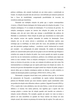práticas cotidianas, não estando localizado em um único ponto e centralizado no
Estado. As relações de poder não são unívocas e são definidas por inúmeros pontos de
luta e focos de instabilidade, comportando possibilidades de inversão, de
resistência ainda que transitórias.
Pensando nas múltiplas relações de poder que o sujeito contemporâneo
vivencia, o filósofo francês distinguiu três formas gerais de relações de poder: 1°) as
relações estratégicas; 2°) os estados de dominação; 3°) as técnicas de governo. As
relações estratégicas ocupam no interior das relações de poder um local de
destaque, pois são por meio delas que emerge a possibilidade das práticas de
liberdade se constituírem. Outra relação de poder que encontramos na maior parte
das relações sociais são aquelas chamadas de estados de dominação. Essas
relações em vez de serem móveis e permitirem aos diferentes sujeitos uma
estratégia que as modifique, na maior parte das vezes, são pautadas por relações
que não permitem qualquer mudança econômica, social, institucional ou sexual,
por exemplo - na configuração de poder instaurada. Os estados de dominação
podem ser caracterizados pelas ações de um grupo ou de um indivíduo que bloqueia e
cristaliza um campo de relações de poder. Isso ocorre quando um sujeito ou grupo
social faz uso de instrumentos econômicos, políticos e/ou militares para impor aos
outros as suas vontades. Entre as relações estratégicas e os estados de dominação,
temos as técnicas de governo, ou seja, um conjunto de práticas que tem como fim
instrumentalizar as estratégias que um sujeito pode traçar em relação aos outros. As
técnicas de governo desempenham um papel central nas relações de poder, porque é
através delas que as relações estratégicas podem ser abertas, ou pelo contrário, os
estados de dominação podem se prolongar. (FOUCAULT, 2010, p. 285).
Retomando a pergunta inicial deste texto, podemos dizer que há, no interior
do pensamento de Foucault, a possibilidade do sujeito realizar determinadas
práticas de liberdade mesmo que esses mesmos sujeitos sejam constituídos como
um produto da relação entre diferentes saberes e poderes. Segundo Foucault (2010, p.
275), o sujeito não é uma substância, mas sim uma forma, e como tal nem sempre é
idêntica a si mesma. Em outras palavras, isso significa que o sujeito não tem
consigo próprio o mesmo tipo de relação quando está inserido em contextos e
relações sociais diferentes. Por exemplo, quando um sujeito vai votar ou tomar a
palavra em uma assembleia ou quando ele busca realizar seu desejo em uma
relação sexual, não estamos na presença do mesmo tipo de sujeito. Em cada caso, se
 