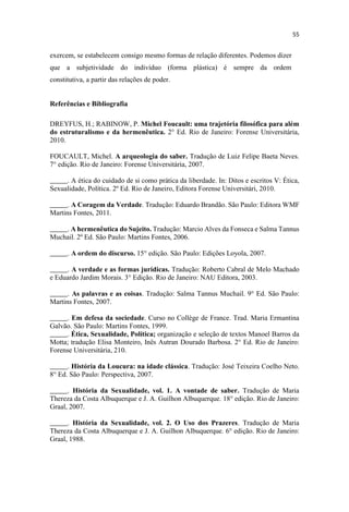 exercem, se estabelecem consigo mesmo formas de relação diferentes. Podemos dizer
que a subjetividade do indivíduo (forma plástica) é sempre da ordem
constitutiva, a partir das relações de poder.
Referências e Bibliografia
DREYFUS, H.; RABINOW, P. Michel Foucault: uma trajetória filosófica para além
do estruturalismo e da hermenêutica. 2° Ed. Rio de Janeiro: Forense Universitária,
2010.
FOUCAULT, Michel. A arqueologia do saber. Tradução de Luiz Felipe Baeta Neves.
7° edição. Rio de Janeiro: Forense Universitária, 2007.
_____. A ética do cuidado de si como prática da liberdade. In: Ditos e escritos V: Ética,
Sexualidade, Política. 2º Ed. Rio de Janeiro, Editora Forense Universitári, 2010.
_____. A Coragem da Verdade. Tradução: Eduardo Brandão. São Paulo: Editora WMF
Martins Fontes, 2011.
_____. A hermenêutica do Sujeito. Tradução: Marcio Alves da Fonseca e Salma Tannus
Muchail. 2º Ed. São Paulo: Martins Fontes, 2006.
_____. A ordem do discurso. 15° edição. São Paulo: Edições Loyola, 2007.
_____. A verdade e as formas jurídicas. Tradução: Roberto Cabral de Melo Machado
e Eduardo Jardim Morais. 3° Edição. Rio de Janeiro: NAU Editora, 2003.
_____. As palavras e as coisas. Tradução: Salma Tannus Muchail. 9° Ed. São Paulo:
Martins Fontes, 2007.
_____. Em defesa da sociedade. Curso no Collège de France. Trad. Maria Ermantina
Galvão. São Paulo: Martins Fontes, 1999.
_____. Ética, Sexualidade, Política; organização e seleção de textos Manoel Barros da
Motta; tradução Elisa Monteiro, Inês Autran Dourado Barbosa. 2° Ed. Rio de Janeiro:
Forense Universitária, 210.
_____. História da Loucura: na idade clássica. Tradução: José Teixeira Coelho Neto.
8° Ed. São Paulo: Perspectiva, 2007.
_____. História da Sexualidade, vol. 1. A vontade de saber. Tradução de Maria
Thereza da Costa Albuquerque e J. A. Guilhon Albuquerque. 18° edição. Rio de Janeiro:
Graal, 2007.
_____. História da Sexualidade, vol. 2. O Uso dos Prazeres. Tradução de Maria
Thereza da Costa Albuquerque e J. A. Guilhon Albuquerque. 6° edição. Rio de Janeiro:
Graal, 1988.
 