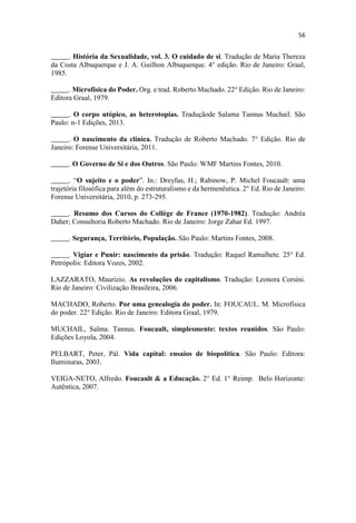 _____. História da Sexualidade, vol. 3. O cuidado de si. Tradução de Maria Thereza
da Costa Albuquerque e J. A. Guilhon Albuquerque. 4° edição. Rio de Janeiro: Graal,
1985.
_____. Microfísica do Poder. Org. e trad. Roberto Machado. 22° Edição. Rio de Janeiro:
Editora Graal, 1979.
_____. O corpo utópico, as heterotopias. Traduçãode Salama Tannus Muchail. São
Paulo: n-1 Edições, 2013.
_____. O nascimento da clínica. Tradução de Roberto Machado. 7° Edição. Rio de
Janeiro: Forense Universitária, 2011.
_____. O Governo de Si e dos Outros. São Paulo: WMF Martins Fontes, 2010.
_____. O sujeito e o poder n.: Dreyfus, H.; Rabinow, P. Michel Foucault: uma
trajetória filosófica para além do estruturalismo e da hermenêutica. 2° Ed. Rio de Janeiro:
Forense Universitária, 2010, p. 273-295.
_____. Resumo dos Cursos do Collège de France (1970-1982). Tradução: Andréa
Daher; Consultoria Roberto Machado. Rio de Janeiro: Jorge Zahar Ed. 1997.
_____. Segurança, Território, População. São Paulo: Martins Fontes, 2008.
_____. Vigiar e Punir: nascimento da prisão. Tradução: Raquel Ramalhete. 25° Ed.
Petrópolis: Editora Vozes, 2002.
LAZZARATO, Maurizio. As revoluções do capitalismo. Tradução: Leonora Corsini.
Rio de Janeiro: Civilização Brasileira, 2006.
MACHADO, Roberto. Por uma genealogia do poder. In: FOUCAUL. M. Microfísica
do poder. 22° Edição. Rio de Janeiro: Editora Graal, 1979.
MUCHAIL, Salma. Tannus. Foucault, simplesmente: textos reunidos. São Paulo:
Edições Loyola, 2004.
PELBART, Peter, Pál. Vida capital: ensaios de biopolítica. São Paulo: Editora:
Iluminuras, 2003.
VEIGA-NETO, Alfredo. Foucault & a Educação. 2° Ed. 1° Reimp. Belo Horizonte:
Autêntica, 2007.
 