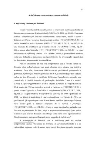 A Aufklärung como contra-governamentalidade
A Aufklärung kantiana por Foucault
Michel Foucault, em toda sua obra, pouco se ocupou com escritos que abordavam
diretamente o pensamento de algum filósofo (MUCHAEL, 2004. pp. 86-89). Entre esses
escritos - compostos por uma tese complementar, textos curtos, ensaios e cursos
destacam-se: Gênese e estrutura da antropologia de Kant (1961) (FOUCAULT, 2011), o
estudo introdutório sobre Rousseau (1962) (FOUCAULT,2010, pp.165-184),
uma releitura das meditações de Descartes (1971) (FOUCAULT,2001, pp.69-
90), o ensaio sobre Nietzsche (1971) (FOUCAULT,2008, pp.260-281) e cinco
estudos sobre a Aufklärung kantiana (1978 - 1984). Contudo, o que nos chama a atenção
nesta série dedicada ao pensamento de alguns filósofos é a preocupação especial dada
por Foucault ao pensamento de Immanuel Kant.
Não foi unicamente em sua tese complementar que o filósofo francês se
debruçou sobre a obra kantiana, mas ainda algumas vezes durante sua trajetória
acadêmica. Entre elas, destacamos cinco textos em que Foucault problematiza a
questão da Aufklärung: o primeiro, publicado em 1978, é uma introdução para a edição
inglesa do livro O normal e o patológico de Georges Canguilhem; o segundo, uma
comunicação à Société française de philosophie, intitulada O que é a crítica?
[Crítica e Aufklärung] também de 1978; o terceiro, a primeira e a segunda aula de
05 de janeiro de 1983 do curso O governo de si e dos outros (FOUCAULT, 2010); o
quarto, o texto O que são as luzes? (Wat is enligthenment?) (FOUCAULT,2008,
pp.335-351) apresentado na Universidade de Barkeley em 1983 e publicado em
1984; por último, o quinto texto A vida: a Experiência e a Ciência de 1984, em
que Foucault, já esgotado por causa de sua doença, modifica apenas o prefácio que
havia escrito para a tradução americana de O normal e patológico
(FOUCAULT,2008, pp.352-366). Frente a essas revisitações realizadas por
Foucault ao pensamento de Kant, surge o seguinte questionamento: Quais seriam
os motivos que levaram Foucault a se debruçar tantas vezes sobre o pensamento do
filósofo prussiano, mais especificamente sobre a questão da Aufklärung?
A preocupação de Foucault com a Aufklärung pode ser melhor
compreendida quando relacionada ao problema da governamentalidade e o da
racionalidade enquanto razão de estado (ratio status). Problemas que estão presentes
 