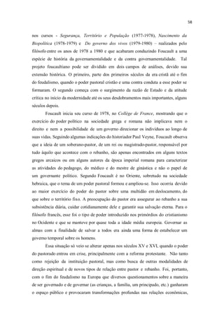 nos cursos - Segurança, Território e População (1977-1978), Nascimento da
Biopolítica (1978-1979) e Do governo dos vivos (1979-1980) realizados pelo
filósofo entre os anos de 1978 a 1980 e que acabaram conduzindo Foucault a uma
espécie de história da governamentalidade e da contra governamentalidade. Tal
projeto foucaultiano pode ser dividido em dois campos de análises, devido sua
extensão histórica. O primeiro, parte dos primeiros séculos da era cristã até o fim
do feudalismo, quando o poder pastoral cristão e uma contra conduta a esse poder se
formaram. O segundo começa com o surgimento da razão de Estado e da atitude
crítica no início da modernidade até os seus desdobramentos mais importantes, alguns
séculos depois.
Foucault inicia seu curso de 1978, no Collège de France, mostrando que o
exercício do poder político na sociedade grega e romana não implicava nem o
direito e nem a possibilidade de um governo direcionar os indivíduos ao longo de
suas vidas. Seguindo algumas indicações do historiador Paul Veyne, Foucault observa
que a ideia de um soberano-pastor, de um rei ou magistrado-pastor, responsável por
tudo àquilo que acontece com o rebanho, são apenas encontrados em alguns textos
gregos arcaicos ou em alguns autores da época imperial romana para caracterizar
as atividades do pedagogo, do médico e do mestre de ginástica e não o papel de
um governante político. Segundo Foucault é no Oriente, sobretudo na sociedade
hebraica, que o tema de um poder pastoral formou e ampliou-se. Isso ocorria devido
ao maior exercício do poder do pastor sobre uma multidão em deslocamento, do
que sobre o território fixo. A preocupação do pastor era assegurar ao rebanho a sua
subsistência diária, cuidar cotidianamente dele e garantir sua salvação eterna. Para o
filósofo francês, esse foi o tipo de poder introduzido nos primórdios do cristianismo
no Ocidente e que se manteve por quase toda a idade média europeia. Governar as
almas com a finalidade de salvar a todos era ainda uma forma de estabelecer um
governo temporal sobre os homens.
Essa situação só veio se alterar apenas nos séculos XV e XVI, quando o poder
do pastorado entrou em crise, principalmente com a reforma protestante. Não tanto
como rejeição da instituição pastoral, mas como busca de outras modalidades de
direção espiritual e de novos tipos de relação entre pastor e rebanho. Foi, portanto,
com o fim do feudalismo na Europa que diversos questionamentos sobre a maneira
de ser governado e de governar (as crianças, a família, um principado, etc.) ganharam
o espaço público e provocaram transformações profundas nas relações econômicas,
 